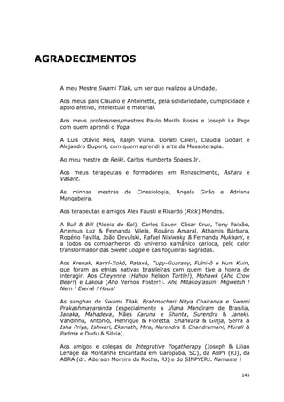 145
AGRADECIMENTOS
A meu Mestre Swami Tilak, um ser que realizou a Unidade.
Aos meus pais Claudio e Antoinette, pela solidariedade, cumplicidade e
apoio afetivo, intelectual e material.
Aos meus professores/mestres Paulo Murilo Rosas e Joseph Le Page
com quem aprendi o Yoga.
A Luis Otávio Reis, Ralph Viana, Donati Caleri, Claudia Godart e
Alejandro Dupont, com quem aprendi a arte da Massoterapia.
Ao meu mestre de Reiki, Carlos Humberto Soares Jr.
Aos meus terapeutas e formadores em Renascimento, Ashara e
Vasant.
As minhas mestras de Cinesiologia, Angela Girão e Adriana
Mangabeira.
Aos terapeutas e amigos Alex Fausti e Ricardo (Rick) Mendes.
A Bull & Bill (Aldeia do Sol), Carlos Sauer, César Cruz, Tony Paixão,
Artemus Luz & Fernanda Vilela, Rosário Amaral, Athamis Bárbara,
Rogério Favilla, João Devulski, Rafael Nixiwaka & Fernanda Mukhani, e
a todos os companheiros do universo xamânico carioca, pelo calor
transformador das Sweat Lodge e das fogueiras sagradas.
Aos Krenak, Karirí-Xokó, Pataxó, Tupy-Guarany, Fulni-ô e Huni Kuin,
que foram as etnias nativas brasileiras com quem tive a honra de
interagir. Aos Cheyenne (Hahoo Nelson Turtle!), Mohawk (Aho Crow
Bear!) e Lakota (Aho Vernon Foster!). Aho Mitakoy’assin! Migwetch !
Nem ! Ererré ! Haus!
As sanghas de Swami Tilak, Brahmachari Nitya Chaitanya e Swami
Prakashmayananda (especialmente o Jñana Mandiram de Brasilia,
Janaka, Mahadeva, Mães Karuna e Shanta, Surendra & Janaki,
Vandinha, Antonio, Henrique & Fioretta, Shankara & Girija, Serra &
Isha Priya, Ishwari, Ekanath, Mira, Narendra & Chandramani, Murali &
Padma e Dudu & Silvia).
Aos amigos e colegas do Integrative Yogatherapy (Joseph & Lilian
LePage da Montanha Encantada em Garopaba, SC), da ABPY (RJ), da
ABRA (dr. Aderson Moreira da Rocha, RJ) e do SINPYERJ. Namaste !
 