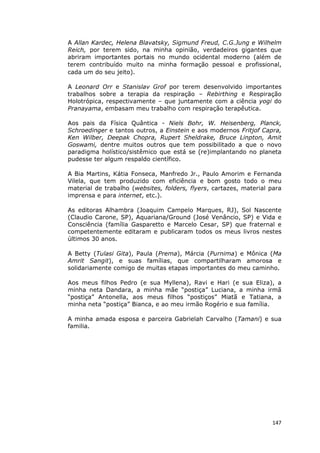 147
A Allan Kardec, Helena Blavatsky, Sigmund Freud, C.G.Jung e Wilhelm
Reich, por terem sido, na minha opinião, verdadeiros gigantes que
abriram importantes portais no mundo ocidental moderno (além de
terem contribuído muito na minha formação pessoal e profissional,
cada um do seu jeito).
A Leonard Orr e Stanislav Grof por terem desenvolvido importantes
trabalhos sobre a terapia da respiração – Rebirthing e Respiração
Holotrópica, respectivamente – que juntamente com a ciência yogi do
Pranayama, embasam meu trabalho com respiração terapêutica.
Aos pais da Física Quântica - Niels Bohr, W. Heisenberg, Planck,
Schroedinger e tantos outros, a Einstein e aos modernos Fritjof Capra,
Ken Wilber, Deepak Chopra, Rupert Sheldrake, Bruce Linpton, Amit
Goswami, dentre muitos outros que tem possibilitado a que o novo
paradigma holístico/sistêmico que está se (re)implantando no planeta
pudesse ter algum respaldo científico.
A Bia Martins, Kátia Fonseca, Manfredo Jr., Paulo Amorim e Fernanda
Vilela, que tem produzido com eficiência e bom gosto todo o meu
material de trabalho (websites, folders, flyers, cartazes, material para
imprensa e para internet, etc.).
As editoras Alhambra (Joaquim Campelo Marques, RJ), Sol Nascente
(Claudio Carone, SP), Aquariana/Ground (José Venâncio, SP) e Vida e
Consciência (família Gasparetto e Marcelo Cesar, SP) que fraternal e
competentemente editaram e publicaram todos os meus livros nestes
últimos 30 anos.
A Betty (Tulasi Gita), Paula (Prema), Márcia (Purnima) e Mônica (Ma
Amrit Sangit), e suas famílias, que compartilharam amorosa e
solidariamente comigo de muitas etapas importantes do meu caminho.
Aos meus filhos Pedro (e sua Myllena), Ravi e Hari (e sua Eliza), a
minha neta Dandara, a minha mãe “postiça” Luciana, a minha irmã
“postiça” Antonella, aos meus filhos “postiços” Miatã e Tatiana, a
minha neta “postiça” Bianca, e ao meu irmão Rogério e sua família.
A minha amada esposa e parceira Gabrielah Carvalho (Tamani) e sua
familia.
 