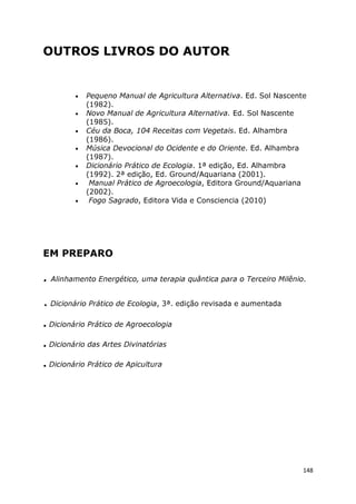 148
OUTROS LIVROS DO AUTOR
• Pequeno Manual de Agricultura Alternativa. Ed. Sol Nascente
(1982).
• Novo Manual de Agricultura Alternativa. Ed. Sol Nascente
(1985).
• Céu da Boca, 104 Receitas com Vegetais. Ed. Alhambra
(1986).
• Música Devocional do Ocidente e do Oriente. Ed. Alhambra
(1987).
• Dicionário Prático de Ecologia. 1ª edição, Ed. Alhambra
(1992). 2ª edição, Ed. Ground/Aquariana (2001).
• Manual Prático de Agroecologia, Editora Ground/Aquariana
(2002).
• Fogo Sagrado, Editora Vida e Consciencia (2010)
EM PREPARO
. Alinhamento Energético, uma terapia quântica para o Terceiro Milênio.
. Dicionário Prático de Ecologia, 3ª. edição revisada e aumentada
. Dicionário Prático de Agroecologia
. Dicionário das Artes Divinatórias
. Dicionário Prático de Apicultura
 