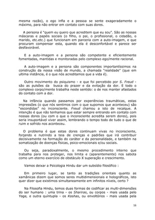16
mesma razão), o ego infla e a pessoa se sente exageradamente o
máximo, para não entrar em contato com suas dores.
A persona é “quem eu quero que acreditem que eu sou”. São as nossas
máscaras e papéis sociais (o filho, o pai, o profissional, o cidadão, o
marido, etc.etc.) que funcionam em parceria com a auto-imagem, e que
procuram compensar esta, quando ela é desconfortável e parece ser
desfavorável.
E a auto-imagem e a persona são competente e eficientemente
fomentadas, mantidas e monitoradas pelo complexo ego/mente racional.
A auto-imagem e a persona são componentes importantíssimos na
construção da nossa visão de mundo, a chamada “realidade” (que em
ultima instância, é o que nós acreditamos que a vida é).
Outro movimento do psiquismo - e que foi percebido por S. Freud -
são as pulsões da busca do prazer e da evitação da dor. E todo o
complexo corpo/mente trabalha neste sentido: o de nos manter afastados
do contato com a dor.
Na infância quando passamos por experiências traumáticas, estas
impressões (o que nós sentimos com o que supomos que aconteceu) são
“escondidas” no inconsciente. Freud chamou a isto de recalque. A
intenção é que não tenhamos que estar sempre entrando em contato com
nossas dores (ou com o que o inconsciente acredita serem dores), pois
seria insuportável viver assim, lembrando o tempo todo de tudo o que de
ruim e sofrido nos aconteceu.
O problema é que estas dores continuam vivas no inconsciente,
forjando e nutrindo a teia de crenças e padrões que irá contribuir
decisivamente na formação do caráter e da personalidade, e também na
somatização de doenças físicas, psico-emocionais e/ou sociais.
Ou seja, paradoxalmente, o mesmo procedimento interno que
trabalha para nos proteger, nos limita e (aparentemente) nos sabota
como um eterno exercício de obstáculo X superação e crescimento.
Vamos deixar a Psicologia Hindu dar um subsídio filosófico :
Em primeiro lugar, se tanto as tradições orientais quanto as
xamânicas dizem que somos seres multidimensionais e holográficos, isto
quer dizer que existimos simultaneamente em infinitos níveis, certo ?
Na Filosofia Hindu, temos duas formas de codificar as multi-dimensões
do ser humano : uma trina - os Shariras, ou corpos - mais usada pelo
Yoga, e outra quíntupla - os Koshas, ou envoltórios - mais usada pela
 