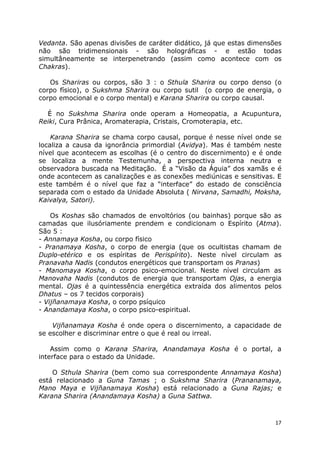 17
Vedanta. São apenas divisões de caráter didático, já que estas dimensões
não são tridimensionais - são holográficas - e estão todas
simultâneamente se interpenetrando (assim como acontece com os
Chakras).
Os Shariras ou corpos, são 3 : o Sthula Sharira ou corpo denso (o
corpo físico), o Sukshma Sharira ou corpo sutil (o corpo de energia, o
corpo emocional e o corpo mental) e Karana Sharira ou corpo causal.
É no Sukshma Sharira onde operam a Homeopatia, a Acupuntura,
Reiki, Cura Prânica, Aromaterapia, Cristais, Cromoterapia, etc.
Karana Sharira se chama corpo causal, porque é nesse nível onde se
localiza a causa da ignorância primordial (Avidya). Mas é também neste
nível que acontecem as escolhas (é o centro do discernimento) e é onde
se localiza a mente Testemunha, a perspectiva interna neutra e
observadora buscada na Meditação. É a “Visão da Águia” dos xamãs e é
onde acontecem as canalizações e as conexões mediúnicas e sensitivas. E
este também é o nível que faz a “interface” do estado de consciência
separada com o estado da Unidade Absoluta ( Nirvana, Samadhi, Moksha,
Kaivalya, Satori).
Os Koshas são chamados de envoltórios (ou bainhas) porque são as
camadas que ilusóriamente prendem e condicionam o Espírito (Atma).
São 5 :
- Annamaya Kosha, ou corpo físico
- Pranamaya Kosha, o corpo de energia (que os ocultistas chamam de
Duplo-etérico e os espíritas de Perispírito). Neste nível circulam as
Pranavaha Nadis (condutos energéticos que transportam os Pranas)
- Manomaya Kosha, o corpo psico-emocional. Neste nível circulam as
Manovaha Nadis (condutos de energia que transportam Ojas, a energia
mental. Ojas é a quintessência energética extraída dos alimentos pelos
Dhatus – os 7 tecidos corporais)
- Vijñanamaya Kosha, o corpo psíquico
- Anandamaya Kosha, o corpo psico-espiritual.
Vijñanamaya Kosha é onde opera o discernimento, a capacidade de
se escolher e discriminar entre o que é real ou irreal.
Assim como o Karana Sharira, Anandamaya Kosha é o portal, a
interface para o estado da Unidade.
O Sthula Sharira (bem como sua correspondente Annamaya Kosha)
está relacionado a Guna Tamas ; o Sukshma Sharira (Prananamaya,
Mano Maya e Vijñanamaya Kosha) está relacionado a Guna Rajas; e
Karana Sharira (Anandamaya Kosha) a Guna Sattwa.
 