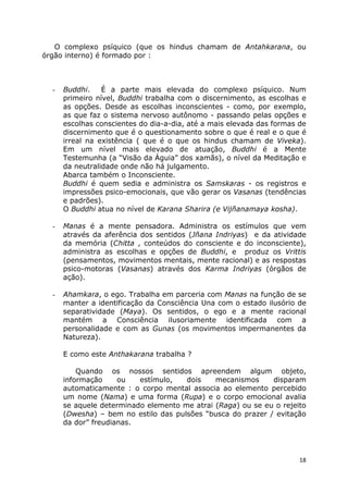 18
O complexo psíquico (que os hindus chamam de Antahkarana, ou
órgão interno) é formado por :
- Buddhi. É a parte mais elevada do complexo psíquico. Num
primeiro nível, Buddhi trabalha com o discernimento, as escolhas e
as opções. Desde as escolhas inconscientes - como, por exemplo,
as que faz o sistema nervoso autônomo - passando pelas opções e
escolhas conscientes do dia-a-dia, até a mais elevada das formas de
discernimento que é o questionamento sobre o que é real e o que é
irreal na existência ( que é o que os hindus chamam de Viveka).
Em um nível mais elevado de atuação, Buddhi é a Mente
Testemunha (a “Visão da Águia” dos xamãs), o nível da Meditação e
da neutralidade onde não há julgamento.
Abarca também o Inconsciente.
Buddhi é quem sedia e administra os Samskaras - os registros e
impressões psico-emocionais, que vão gerar os Vasanas (tendências
e padrões).
O Buddhi atua no nível de Karana Sharira (e Vijñanamaya kosha).
- Manas é a mente pensadora. Administra os estímulos que vem
através da aferência dos sentidos (Jñana Indriyas) e da atividade
da memória (Chitta , conteúdos do consciente e do inconsciente),
administra as escolhas e opções de Buddhi, e produz os Vrittis
(pensamentos, movimentos mentais, mente racional) e as respostas
psico-motoras (Vasanas) através dos Karma Indriyas (órgãos de
ação).
- Ahamkara, o ego. Trabalha em parceria com Manas na função de se
manter a identificação da Consciência Una com o estado ilusório de
separatividade (Maya). Os sentidos, o ego e a mente racional
mantém a Consciência ilusoriamente identificada com a
personalidade e com as Gunas (os movimentos impermanentes da
Natureza).
E como este Anthakarana trabalha ?
Quando os nossos sentidos apreendem algum objeto,
informação ou estímulo, dois mecanismos disparam
automaticamente : o corpo mental associa ao elemento percebido
um nome (Nama) e uma forma (Rupa) e o corpo emocional avalia
se aquele determinado elemento me atrai (Raga) ou se eu o rejeito
(Dwesha) – bem no estilo das pulsões “busca do prazer / evitação
da dor” freudianas.
 