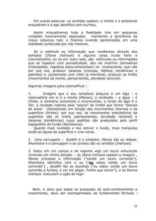 19
Em outras palavras os sentidos captam, a mente e o emocional
enquadram e o ego identifica com eu/meu.
Assim enquadramos toda a Realidade Una em pequenas
unidades ilusoriamente separadas, mantemos a ignorância da
nossa natureza real, e ficamos vivendo aprisionados em uma
realidade construída por nós mesmos.
Se o estímulo ou informação que recebemos através dos
sentidos (Jñana Indriyas) é alguma coisa muito forte e
traumatizante, ou se por outro lado, são estímulos ou informações
que se repetem com periodicidade, isto vai imprimir Samskaras
(impressões, registros psico-emocionais) no inconsciente, que vão
por sua vez, produzir Vasanas (crenças, hábitos, tendências e
padrões) e, juntamente com Citta (a memória), produzir os Vrittis
(movimentos da mente, pensamentos, atividade racional).
Algumas imagens para exemplificar :
1. Imagine que o seu complexo psíquico é um lago : o
reservatório em si é a mente (Manas); o conteúdo – a água – é
Chitta, a memória consciente e inconsciente; o fundo do lago é o
Ser, a Unidade coberta pela “poeira” de Chitta que forma “bancos
de areia” (Samskaras) em função dos movimentos internos e da
superfície (Vrittis); por sua vez, os movimentos ondulatórios da
superfície são os Vrittis (pensamentos, atividade racional) e
Vasanas (tendências) cujos padrões são produzidos pelo perfil
topográfico do fundo (Samskaras).
Quanto mais nivelado e liso estiver o fundo, mais tranqüilas
serão as águas da superfície e vive-versa.
2. Uma carruagem : Buddhi é o condutor, Manas são as rédeas,
Ahamkara é a carruagem e os cavalos são os sentidos (Indriyas).
3. Estou em um campo e de repente vejo um touro enfurecido
correndo em minha direção : os Jñana Indriyas captam a imagem ,
Manas processa a informação (“vendo um touro correndo”),
Ahamkara identifica com o eu (“eu estou vendo um touro
correndo”) , Buddhi faz as escolhas (“eu estou vendo um touro
correndo e furioso, e vai me pegar. Tenho que correr”), e os Karma
Indriyas executam a ação de fugir.
Bem, é claro que todos os processos de auto-conhecimento e
crescimento, deve ser acompanhados da fundamental fórmula :
 