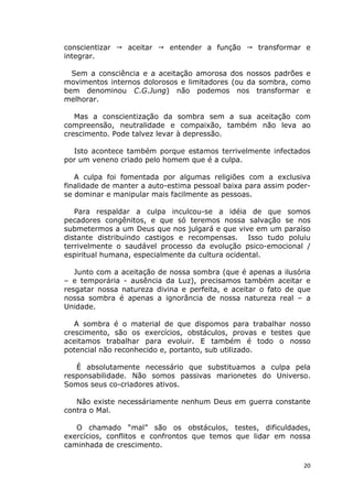 20
conscientizar aceitar entender a função transformar e
integrar.
Sem a consciência e a aceitação amorosa dos nossos padrões e
movimentos internos dolorosos e limitadores (ou da sombra, como
bem denominou C.G.Jung) não podemos nos transformar e
melhorar.
Mas a conscientização da sombra sem a sua aceitação com
compreensão, neutralidade e compaixão, também não leva ao
crescimento. Pode talvez levar à depressão.
Isto acontece também porque estamos terrivelmente infectados
por um veneno criado pelo homem que é a culpa.
A culpa foi fomentada por algumas religiões com a exclusiva
finalidade de manter a auto-estima pessoal baixa para assim poder-
se dominar e manipular mais facilmente as pessoas.
Para respaldar a culpa inculcou-se a idéia de que somos
pecadores congênitos, e que só teremos nossa salvação se nos
submetermos a um Deus que nos julgará e que vive em um paraíso
distante distribuindo castigos e recompensas. Isso tudo poluiu
terrivelmente o saudável processo da evolução psico-emocional /
espiritual humana, especialmente da cultura ocidental.
Junto com a aceitação de nossa sombra (que é apenas a ilusória
– e temporária - ausência da Luz), precisamos também aceitar e
resgatar nossa natureza divina e perfeita, e aceitar o fato de que
nossa sombra é apenas a ignorância de nossa natureza real – a
Unidade.
A sombra é o material de que dispomos para trabalhar nosso
crescimento, são os exercícios, obstáculos, provas e testes que
aceitamos trabalhar para evoluir. E também é todo o nosso
potencial não reconhecido e, portanto, sub utilizado.
É absolutamente necessário que substituamos a culpa pela
responsabilidade. Não somos passivas marionetes do Universo.
Somos seus co-criadores ativos.
Não existe necessáriamente nenhum Deus em guerra constante
contra o Mal.
O chamado “mal” são os obstáculos, testes, dificuldades,
exercícios, conflitos e confrontos que temos que lidar em nossa
caminhada de crescimento.
 
