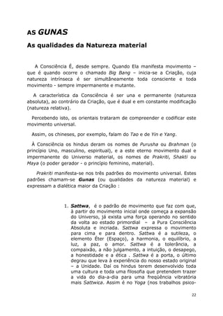 22
AS GUNAS
As qualidades da Natureza material
A Consciência É, desde sempre. Quando Ela manifesta movimento –
que é quando ocorre o chamado Big Bang – inicia-se a Criação, cuja
natureza intrínseca é ser simultâneamente toda consciente e toda
movimento - sempre impermanente e mutante.
A característica da Consciência é ser una e permanente (natureza
absoluta), ao contrário da Criação, que é dual e em constante modificação
(natureza relativa).
Percebendo isto, os orientais trataram de compreender e codificar este
movimento universal.
Assim, os chineses, por exemplo, falam do Tao e de Yin e Yang.
À Consciência os hindus deram os nomes de Purusha ou Brahman (o
princípio Uno, masculino, espiritual), e a este eterno movimento dual e
impermanente do Universo material, os nomes de Prakriti, Shakti ou
Maya (o poder gerador - o princípio feminino, material).
Prakriti manifesta-se nos três padrões do movimento universal. Estes
padrões chamam-se Gunas (ou qualidades da natureza material) e
expressam a dialética maior da Criação :
1. Sattwa, é o padrão de movimento que faz com que,
à partir do movimento inicial onde começa a expansão
do Universo, já exista uma força operando no sentido
da volta ao estado primordial – a Pura Consciência
Absoluta e incriada. Sattwa expressa o movimento
para cima e para dentro. Sattwa é a sutileza, o
elemento Éter (Espaço), a harmonia, o equilíbrio, a
luz, a paz, o amor. Sattwa é a tolerância, a
compaixão, a não julgamento, a intuição, o desapego,
a honestidade e a ética . Sattwa é a porta, o último
degrau que leva à experiência do nosso estado original
– a Unidade. Daí os hindus terem desenvolvido toda
uma cultura e toda uma filosofia que pretendem trazer
a vida do dia-a-dia para uma freqüência vibratória
mais Sattwica. Assim é no Yoga (nos trabalhos psico-
 