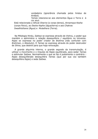 24
verdadeira (ignorância chamada pelos hindus de
Avidya).
Tamas relaciona-se aos elementos Água e Terra e à
cor azul.
Está relacionada a Sthula Sharira (o corpo denso), Annamaya Kosha
(corpo físico), ao Dosha Kapha (água/terra) e aos Chakras
Swadhisthana (Água) e Muladhara (Terra).
Na Mitologia Hindu, Sattwa se expressa através de Vishnu, o poder que
mantém e administra e relação desequilíbrio / equilibrio no Universo.
Rajas se expressa no poder criador de Brahma (não confundir com
Brahman, o Absoluto). E Tamas se expressa através do poder destruidor
de Shiva, que destrói para que haja renovação.
A grande alquimia interna, o grande segredo da transmutação, é
utilizar o movimento e o impulso de Rajas equilibrado, para sedar Tamas
e estimular Sattwa. Normalmente o que se faz é justamente o contrário :
Rajas desequilibrado desequilibra Tamas (que por sua vez também
desequilibra Rajas) e seda Sattwa.
 