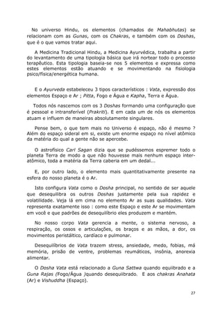27
No universo Hindu, os elementos (chamados de Mahabhutas) se
relacionam com as Gunas, com os Chakras, e também com os Doshas,
que é o que vamos tratar aqui.
A Medicina Tradicional Hindu, a Medicina Ayurvédica, trabalha a partir
do levantamento de uma tipologia básica que irá nortear todo o processo
terapêutico. Esta tipologia baseia-se nos 5 elementos e expressa como
estes elementos estão atuando e se movimentando na fisiologia
psico/física/energética humana.
E o Ayurveda estabeleceu 3 tipos característicos : Vata, expressão dos
elementos Espaço e Ar ; Pitta, Fogo e Água e Kapha, Terra e Água.
Todos nós nascemos com os 3 Doshas formando uma configuração que
é pessoal e intransferível (Prakriti). E em cada um de nós os elementos
atuam e influem de maneiras absolutamente singulares.
Pense bem, o que tem mais no Universo é espaço, não é mesmo ?
Além do espaço sideral em si, existe um enorme espaço no nível atômico
da matéria do qual a gente não se apercebe.
O astrofísico Carl Sagan dizia que se pudéssemos espremer todo o
planeta Terra de modo a que não houvesse mais nenhum espaço inter-
atômico, toda a matéria da Terra caberia em um dedal...
E, por outro lado, o elemento mais quantitativamente presente na
esfera do nosso planeta é o Ar.
Isto configura Vata como o Dosha principal, no sentido de ser aquele
que desequilibra os outros Doshas justamente pela sua rapidez e
volatilidade. Veja lá em cima no elemento Ar as suas qualidades. Vata
representa exatamente isso : como este Espaço e este Ar se movimentam
em você e que padrões de desequilíbrio eles produzem e mantém.
No nosso corpo Vata gerencia a mente, o sistema nervoso, a
respiração, os ossos e articulações, os braços e as mãos, a dor, os
movimentos peristáltico, cardíaco e pulmonar.
Desequilíbrios de Vata trazem stress, ansiedade, medo, fobias, má
memória, prisão de ventre, problemas reumáticos, insônia, anorexia
alimentar.
O Dosha Vata está relacionado a Guna Sattwa quando equiibrado e a
Guna Rajas (Fogo/Água )quando desequiibrado. E aos chakras Anahata
(Ar) e Vishuddha (Espaço).
 