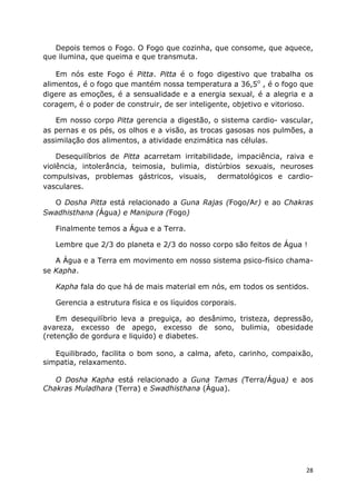 28
Depois temos o Fogo. O Fogo que cozinha, que consome, que aquece,
que ilumina, que queima e que transmuta.
Em nós este Fogo é Pitta. Pitta é o fogo digestivo que trabalha os
alimentos, é o fogo que mantém nossa temperatura a 36,5o
, é o fogo que
digere as emoções, é a sensualidade e a energia sexual, é a alegria e a
coragem, é o poder de construir, de ser inteligente, objetivo e vitorioso.
Em nosso corpo Pitta gerencia a digestão, o sistema cardio- vascular,
as pernas e os pés, os olhos e a visão, as trocas gasosas nos pulmões, a
assimilação dos alimentos, a atividade enzimática nas células.
Desequilíbrios de Pitta acarretam irritabilidade, impaciência, raiva e
violência, intolerância, teimosia, bulimia, distúrbios sexuais, neuroses
compulsivas, problemas gástricos, visuais, dermatológicos e cardio-
vasculares.
O Dosha Pitta está relacionado a Guna Rajas (Fogo/Ar) e ao Chakras
Swadhisthana (Água) e Manipura (Fogo)
Finalmente temos a Água e a Terra.
Lembre que 2/3 do planeta e 2/3 do nosso corpo são feitos de Água !
A Água e a Terra em movimento em nosso sistema psico-físico chama-
se Kapha.
Kapha fala do que há de mais material em nós, em todos os sentidos.
Gerencia a estrutura física e os líquidos corporais.
Em desequilíbrio leva a preguiça, ao desânimo, tristeza, depressão,
avareza, excesso de apego, excesso de sono, bulimia, obesidade
(retenção de gordura e liquido) e diabetes.
Equilibrado, facilita o bom sono, a calma, afeto, carinho, compaixão,
simpatia, relaxamento.
O Dosha Kapha está relacionado a Guna Tamas (Terra/Água) e aos
Chakras Muladhara (Terra) e Swadhisthana (Água).
 