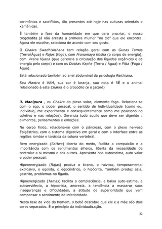 32
cerimônias e sacrifícios, tão presentes até hoje nas culturas orientais e
xamânicas.
É também a fase da humanidade em que para procriar, o nosso
trogolodita já não arrasta a primeira mulher “no cio” que ele encontra.
Agora ele escolhe, seleciona de acordo com seu gosto.
O Chakra Swadhishthana tem relação geral com as Gunas Tamas
(Terra/Água) e Rajas (fogo), com Pranamaya Kosha (o corpo de energia),
com Prana Vyana (que gerencia a circulação dos líquidos orgânicos e da
energia pelo corpo) e com os Doshas Kapha (Terra / Água) e Pitta (Fogo /
Água).
Está relacionado também ao anel abdominal da psicologia Reichiana.
Seu Mantra é VAM, sua cor é laranja, sua nota é RÉ e o animal
relacionado à este Chakra é o crocodilo (e o jacaré)
3. Manipura , ou Chakra do plexo solar, elemento fogo. Relaciona-se
com o ego, o poder pessoal, o sentido de individualidade (como eu,
indivíduo, me experimento e consequentemente como me posiciono no
coletivo e nas relações). Gerencia tudo aquilo que deve ser digerido :
alimentos, pensamentos e emoções.
No corpo físico, relaciona-se com o pâncreas, com o plexo nervoso
Epigástrico, com o sistema digestivo em geral e com a interface entre as
regiões lombar e torácica da coluna vertebral.
Bem energizado (Sattwa) liberta do medo, facilita a compaixão e a
importância com os sentimentos alheios, liberta da necessidade de
controlar a si mesmo e aos outros. Apresenta boa autoestima, auto valor
e poder pessoal.
Hiperenergizado (Rajas) produz o tirano, o raivoso, temperamental
explosivo, o egoísta, o egocêntrico, o hipócrita. Também produz azia,
gastrite, problemas no fígado.
Hipoenergizado (Tamas) facilita a complacência, a baixa auto-estima, a
subserviência, a hipocrisia, anorexia, a tendência a mascarar suas
inseguranças e dificuldades, a atitude de superioridade que vem
compensar o sentimento de inferioridade.
Nesta fase da vida do homem, o bebê descobre que ele e a mãe são dois
seres separados. É o princípio da individualização.
 