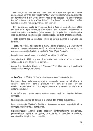 33
Na relação da Humanidade com Deus, é a fase em que o homem
percebe que por trás dos “diretores” tem um “Presidente”. É o surgimento
do Monoteísmo. É um Deus único - mas ainda pessoal - “o que devemos
temer”, o Deus que tem a “ira divina”. É o Jeovah das religiões cristãs-
judaica e o Allah dos mulçumanos, por exemplo.
Em relação a evoução da Humanidade, é a fase em que o homem além
de selecionar a(s) fêmea(s) com quem quer acasalar, desenvolve o
sentimento de exclusividade (“é só minha !”). É o princípio da família, dos
clãs, da contínua fragmentação e reorganização do bôlo gregário do início.
Este Chakra faz a interface entre os níveis animal e humano no
homem.
Está, no geral, relacionado a Guna Rajas (Fogo/Ar) , a Manomaya
Kosha (o corpo psico-emocional), ao Prana Samana (que gerencia os
processos de assimilação), e ao Dosha Pitta (Fogo / Água).
Relaciona-se também com o anel diafragmático de W.Reich.
Seu Mantra é RAM, sua cor é amarela, sua nota é MI e o animal
relacionado a este Chakra é o carneiro.
Rama é a divindade Hindu – o “padroeiro” do Dharma - que podemos
relacionar ao Manipura Chakra.
4. Anahata, o Chakra cardíaco, relaciona-se com o elemento ar.
No corpo físico, relaciona-se com a respiração, com os pulmões e o
coração, bem como com a glândula timo, com os plexos nervosos
cardíaco e pulmonar e com a região torácica da coluna vertebral e a
cintura escapular.
E também com sentimentos, afetos, amor, carinho, alegria, beleza,
devoção.
Localiza-se no centro do peito e é o Chakra dos braços e das mãos.
Bem energizado (Sattwa), facilita o desapego, o amor incondicional, a
devoção, o altruísmo, a compaixão.
Hiperenergizado (Rajas) pode produzir sentimentalismo exagerado,
personalidade egoísta, arrogante, prepotente. E também ansiedade,
pressão alta, taquicardia, bronquite.
 