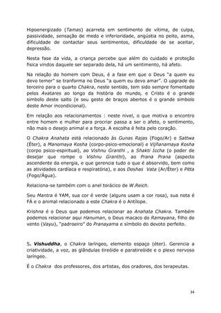 34
Hipoenergizado (Tamas) acarreta em sentimento de vítima, de culpa,
passividade, sensação de medo e inferioridade, angústia no peito, asma,
dificuldade de contactar seus sentimentos, dificuldade de se aceitar,
depressão.
Nesta fase da vida, a criança percebe que além do cuidado e proteção
fisica vindos daquele ser separado dela, há um sentimento, há afeto.
Na relação do homem com Deus, é a fase em que o Deus “a quem eu
devo temer” se tranforma no Deus “a quem eu devo amar”. O upgrade do
terceiro para o quarto Chakra, neste sentido, tem sido sempre fomentado
pelos Avatares ao longo da história do mundo, e Cristo é o grande
simbolo deste salto (e seu gesto de braços abertos é o grande simbolo
deste Amor incondicional).
Em relação aos relacionamentos : neste nivel, o que motiva o encontro
entre homem e mulher para procriar passa a ser o afeto, o sentimento,
não mais o desejo animal e a força. A escolha é feita pelo coração.
O Chakra Anahata está relacionado às Gunas Rajas (Fogo/Ar) e Sattwa
(Éter), a Manomaya Kosha (corpo-psico-emocional) e Vijñanamaya Kosha
(corpo psico-espiritual), ao Vishnu Granthi , a Shakti Iccha (o poder de
desejar que rompe o Vishnu Granthi), ao Prana Prana (aspecto
ascendente da energia, e que gerencia tudo o que é absorvido, bem como
as atividades cardíaca e respiratória), e aos Doshas Vata (Ar/Éter) e Pitta
(Fogo/Água).
Relaciona-se também com o anel torácico de W.Reich.
Seu Mantra é YAM, sua cor é verde (alguns usam a cor rosa), sua nota é
FÁ e o animal relacionado a este Chakra é o Antílope.
Krishna é o Deus que podemos relacionar ao Anahata Chakra. Também
podemos relacionar aqui Hanuman, o Deus macaco do Ramayana, filho do
vento (Vayu), “padroeiro” do Pranayama e símbolo do devoto perfeito.
5. Vishuddha, o Chakra laríngeo, elemento espaço (éter). Gerencia a
criatividade, a voz, as glândulas tireóide e paratireóide e o plexo nervoso
laríngeo.
É o Chakra dos professores, dos artistas, dos oradores, dos terapeutas.
 