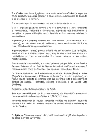 35
É o Chakra que faz a ligação entre o sentir (Anahata Chakra) e o pensar
(Ajña Chakra). Simboliza também a ponte entre as dimensões da Unidade
e da dualidade no homem.
É a interface que divide os níveis humano e divino do homem.
Bem energizado (Sattwa) permite uma boa comunicação entre consciente
e inconsciente, franqueza e sinceridade, expressão dos sentimentos e
emoções, e plena utilização dos potenciais e dos talentos criativos e
construtivos.
Hiperenergizado (Rajas) acarreta em falar demais (especialmente de si
mesmo), em expressar sua sinceridade ou seus sentimentos de forma
rude, hipertiroidismo, gula (ou bulimia).
Hipoenergizado (Tamas) produz dificuldade em exprimir suas emoções,
sentimentos e opiniões, engolir sapo, engolir choro, dificuldades com a
criatividade e com a expressão dos seus talentos e potenciais,
hipotiroidismo.
Nesta fase da Humanidade, o homem percebe que por trás de um Diretor
Pessoal, Criador, há um Espírito Eterno, incriado, imanifesto, impessoal. É
mais ou menos como os Espíritas, por exemplo, conceituam Deus.
O Chakra Vishuddha está relacionado as Gunas Sattwa (Éter) e Rajas
(Fogo/Ar), a Manomaya e Vijñanamaya Kosha (corpo psico espiritual), ao
Prana Udana (aspecto da energia vital que gerencia tudo o que ocorre no
âmbito da cabeça – sentidos, cérebro e mente), e ao Dosha Vata
(Ar/Éter).
Relaciona-se também ao anel oral de Reich.
Seu Mantra é HAM, sua cor é cor azul celeste, sua nota é SOL e o Animal
que está relacionado a este Chakra é o Elefante branco.
Podemos relacionar as deusas Saraswati (esposa de Brahma, deusa da
cultura e das artes) e Lakshmi (esposa de Vishnu, deusa da fortuna) ao
quinto Chakra.
6. Ajña, o Chakra do terceiro olho, está relacionado a glândula hipófise e
ao plexo nervoso Cavernoso.
 