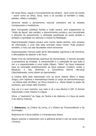 36
No corpo físico, regula o funcionamento do cérebro - bem como da mente
- assim como os olhos, boca, nariz e os ouvidos (e também a visão,
paladar, olfato e audição).
Gerencia desde o pensamento racional cartesiano até os estados
transpessoais e meditativos.
Bem energizado (Sattwa) facilita a visão neutra, sem julgamentos (a
“Visão da Águia” dos xamãs), o discernimento correto,o uso concentrado
e eficiente do pensamento, a utilização equilibrada do sexto sentido e
também a facilidade em silenciar a mente na Meditação.
Hiperenergizado (Rajas) produz uma mente rápida demais, com excesso
de informação, e uma vida toda centrada nessa mente. Pode produzir
também, o mau uso das faculdades extra-sensoriais.
Hipoenergizado (Tamas) pode gerar dificuldades cognitivas e de memória,
e dificuldades de abstrair e de intuir.
Neste nivel da compreensão espiritual da Humanidade, o homem percebe
a perspectiva da Unidade. A compreensão e a realização de que tudo é
Um e a separatividade é uma ilusão (Maya). “Além” do Deus impessoal
(que se contrapõe dualísticamente ao Deus pessoal, Criador), existe o
Absoluto, o Tao, Brahman, a Consciência Eterna não-dual
(Satchidananda, como dizem as Upanishads).
O Chakra Ajña está relacionado com as Guna Sattwa (Éter) e Rajas
(Fogo), com Vigñana e Anandamaya Kosha (o corpo de bemaventurança)
, ao Dosha Vata (Ar/Éter), ao Shiva Granthi e a Jñana Shakti (o poder de
conhecer, que rompe este Granthi).
Sua cor é o azul marinho, sua nota é LÁ e seu Mantra é OM. O Animal
relacionado a este Chakra é a Águia.
Shiva o “padroeiro” do Yoga, do Tantra e da Vedanta, é o Deus do sexto
e do sétimo Chakras.
7. Sahasrara, ou Chakra da coroa, é o Chakra da Transcendência e da
Iluminação.
Relaciona-se à Guna Sattwa e a Anandamaya Kosha.
Alguns autores o relacionam com a glândula pineal e com as cores violeta
e branco.
 