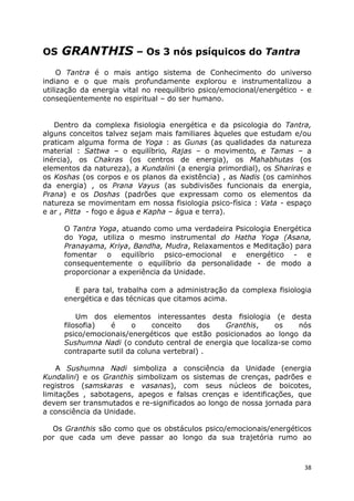 38
OS GRANTHIS – Os 3 nós psíquicos do Tantra
O Tantra é o mais antigo sistema de Conhecimento do universo
indiano e o que mais profundamente explorou e instrumentalizou a
utilização da energia vital no reequilibrio psico/emocional/energético - e
conseqüentemente no espiritual – do ser humano.
Dentro da complexa fisiologia energética e da psicologia do Tantra,
alguns conceitos talvez sejam mais familiares àqueles que estudam e/ou
praticam alguma forma de Yoga : as Gunas (as qualidades da natureza
material : Sattwa – o equilíbrio, Rajas – o movimento, e Tamas – a
inércia), os Chakras (os centros de energia), os Mahabhutas (os
elementos da natureza), a Kundalini (a energia primordial), os Shariras e
os Koshas (os corpos e os planos da existência) , as Nadis (os caminhos
da energia) , os Prana Vayus (as subdivisões funcionais da energia,
Prana) e os Doshas (padrões que expressam como os elementos da
natureza se movimentam em nossa fisiologia psico-física : Vata - espaço
e ar , Pitta - fogo e água e Kapha – água e terra).
O Tantra Yoga, atuando como uma verdadeira Psicologia Energética
do Yoga, utiliza o mesmo instrumental do Hatha Yoga (Asana,
Pranayama, Kriya, Bandha, Mudra, Relaxamentos e Meditação) para
fomentar o equilíbrio psico-emocional e energético - e
consequentemente o equilíbrio da personalidade - de modo a
proporcionar a experiência da Unidade.
E para tal, trabalha com a administração da complexa fisiologia
energética e das técnicas que citamos acima.
Um dos elementos interessantes desta fisiologia (e desta
filosofia) é o conceito dos Granthis, os nós
psico/emocionais/energéticos que estão posicionados ao longo da
Sushumna Nadi (o conduto central de energia que localiza-se como
contraparte sutil da coluna vertebral) .
A Sushumna Nadi simboliza a consciência da Unidade (energia
Kundalini) e os Granthis simbolizam os sistemas de crenças, padrões e
registros (samskaras e vasanas), com seus núcleos de boicotes,
limitações , sabotagens, apegos e falsas crenças e identificações, que
devem ser transmutados e re-significados ao longo de nossa jornada para
a consciência da Unidade.
Os Granthis são como que os obstáculos psico/emocionais/energéticos
por que cada um deve passar ao longo da sua trajetória rumo ao
 