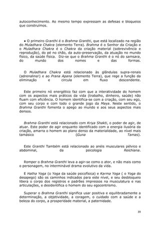 39
autoconhecimento. Ao mesmo tempo expressam as defesas e bloqueios
que construímos.
● O primeiro Granthi é o Brahma Granthi, que está localizado na região
do Muladhara Chakra (elemento Terra). Brahma é o Senhor da Criação e
o Muladhara Chakra é o Chakra da criação material (sobrevivência e
reprodução), do pé no chão, da auto-preservação, da atuação no mundo
físico, da saúde física. Diz-se que o Brahma Granthi é o nó do samsara,
do mundo dos nomes e das formas.
O Muladhara Chakra está relacionado às glândulas supra-renais
(adrenalina!) e ao Prana Apana (elemento Terra), que rege a função da
eliminação e circula em fluxo descendente.
Este primeiro nó energético faz com que a interatividade do homem
com os aspectos mais práticos da vida (trabalho, dinheiro, saúde) não
fluam com eficiência. O homem identifica-se com a criação, com seu ego,
com seu corpo e com todo o grande jogo da Maya. Neste sentido, o
Brahma Granthi fomenta o apego ao mundo e aos seus aspectos mais
densos.
Brahma Granthi está relacionado com Kriya Shakti, o poder de agir, de
atuar. Este poder de agir enquanto identificado com a energia ilusória da
criação, amarra o homem ao plano denso da materialidade, ao nível mais
tamásico (Guna Tamas).
Este Granthi Também está relacionado ao anéis musculares pélvico e
abdominal, da psicologia Reichiana.
Romper o Brahma Granthi leva a agir-se como o ator, e não mais como
o personagem, no interminável drama evolutivo da vida.
E Hatha Yoga (o Yoga da saúde psicofísica) e Karma Yoga ( o Yoga do
desapego) são os caminhos indicados para este nível, e seu desbloqueio
libera o corpo dos registros e padrões impressos na musculatura e nas
articulações, e desidentifica o homem do seu egocentrismo.
Superar o Brahma Granthi significa usar positiva e equilibradamente a
determinação, a objetividade, a coragem, o cuidado com a saúde e a
beleza do corpo, a prosperidade material, a paternidade.
 