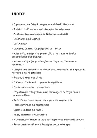 4
ÍNDICE
- O processo da Criação segundo a visão do Hinduísmo
- A visão Hindú sobre a estruturação do psiquismo
- As Gunas (as qualidades da Natureza material)
- Os Bhutas e os Doshas
- Os Chakras
- Granthis, os três nós psíquicos do Tantra
- Yoga e Yogaterapia na prevenção e no tratamento dos
desequilíbrios dos Doshas.
- Karma e Kriya (as purificações no Yoga, no Tantra e no
Ayurveda)
- Langhana e Brimhana, o Yin/Yang do Ayurveda. Sua aplicação
no Yoga e na Yogaterapia
- Tratak, o Yoga dos olhos
- O Kanda. Calibrando o ponto de equilíbrio
- Os Deuses hindús e os Mantras
- Yogaterapia Integrativa, uma abordagem do Yoga para o
terceiro milênio
- Reflexões sobre o ensino do Yoga e da Yogaterapia
- Pelos caminhos da Yogaterapia
- Quem é o dono do Yoga ?
- Yoga, esportes e musculação
- Procurando entender a India (a respeito da novela da Globo)
- Renascimento - Prana e Pranayama como terapia
 