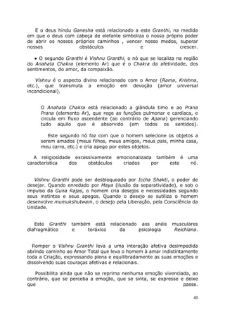 40
E o deus hindu Ganesha está relacionado a este Granthi, na medida
em que o deus com cabeça de elefante simboliza o nosso próprio poder
de abrir os nossos próprios caminhos , vencer nosso medos, superar
nossos obstáculos e crescer.
● O segundo Granthi é Vishnu Granthi, o nó que se localiza na região
do Anahata Chakra (elemento Ar) que é o Chakra da afetividade, dos
sentimentos, do amor, da compaixão.
Vishnu é o aspecto divino relacionado com o Amor (Rama, Krishna,
etc.), que transmuta a emoção em devoção (amor universal
incondicional).
O Anahata Chakra está relacionado a glândula timo e ao Prana
Prana (elemento Ar), que rege as funções pulmonar e cardíaca, e
circula em fluxo ascendente (ao contrário de Apana) gerenciando
tudo aquilo que é absorvido (em todos os sentidos).
Este segundo nó faz com que o homem selecione os objetos a
serem amados (meus filhos, meus amigos, meus pais, minha casa,
meu carro, etc.) e cria apego por estes objetos.
A religiosidade excessivamente emocionalizada também é uma
característica dos obstáculos criados por este nó.
Vishnu Granthi pode ser desbloqueado por Iccha Shakti, o poder de
desejar. Quando enredado por Maya (ilusão da separatividade), e sob o
impulso da Guna Rajas, o homem cria desejos e necessidades segundo
seus instintos e seus apegos. Quando o desejo se sutiliza o homem
desenvolve mumukshutwam, o desejo pela Liberação, pela Consciência da
Unidade.
Este Granthi também está relacionado aos anéis musculares
diafragmático e toráxico da psicologia Reichiana.
Romper o Vishnu Granthi leva a uma interação afetiva desimpedida
abrindo caminho ao Amor Total que leva o homem à amar indistintamente
toda a Criação, expressando plena e equilibradamente as suas emoções e
dissolvendo suas couraças afetivas e relacionais.
Possibilita ainda que não se reprima nenhuma emoção vivenciada, ao
contrário, que se perceba a emoção, que se sinta, se expresse e deixe
que passe.
 