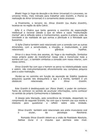 41
Bhakti Yoga (o Yoga da devoção e do Amor Universal) é o processo, no
universo hindu, mais indicado para trabalhar este Granthi, e Prema (a
realização do Amor Universal) é o coroamento deste processo.
● Finalmente, o terceiro nó, Shiva Granthi (ou Rudra Granthi),
localiza-se na região do Ajña Cakra.
Ajña é o Chakra que tanto gerencia o exercício da especulação
intelectual e racional (desde o que se refere a vazia "masturbação
mental" até à reflexão sobre o Conhecimento), quanto à própria visão da
Unicidade e da realidade de que somos a plenitude e a felicidade que
buscamos.
O Ajña Chakra também está relacionado com a conexão com as outras
dimensões, com a sensitividade, a intuição, a mediunidade, e está
relacionado à glândula hipófise.
Shiva é o deus hindu dos ascetas, do Yoga e da meditação. Simboliza
nosso próprio poder de transformar nossa vida e transmutar toda a
sombra em Luz ; e também simboliza a conexão com nosso interior, com
nosso centro.
Shiva Granthi faz com que o homem se perca na intelectualidade vazia
e estéril, não instrumentalizando eficientemente seu complexo psíquico
para a auto-realização.
Perder-se no caminho em função da aquisição de Siddhis (poderes
psíquicos) quando isto desequilibra o ego e a mente, também é um
obstáculo relacionado ao Shiva Granthi.
Este Granthi é desbloqueado por Jñana Shakti, o poder de conhecer.
Tanto de conhecer no sentido de acumular informações, como conhecer
no sentido do próprio Conhecimento e Sabedoria.
O desejo pela liberação, pela consciência da Unidade, despertado no
rompimento do segundo Granthi, faz com que o homem use sua mente e
intelecto para questionar e refletir sobre esta Unidade.
Shiva Granthi também está relacionado aos anéis musculares oral
e ocular, da psicologia Reichiana.
Rompido Shiva Granthi obtem-se a visão da Realidade Absoluta.
Sattwa Guna é o impulso que permeia este nível.
 