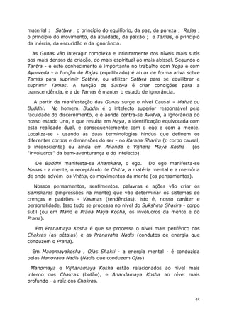 44
material : Sattwa , o princípio do equilíbrio, da paz, da pureza ; Rajas ,
o princípio do movimento, da atividade, da paixão ; e Tamas, o princípio
da inércia, da escuridão e da ignorância.
As Gunas vão interagir complexa e infinitamente dos níveis mais sutís
aos mais densos da criação, do mais espiritual ao mais abissal. Segundo o
Tantra - e este conhecimento é importante no trabalho com Yoga e com
Ayurveda - a função de Rajas (equilibrado) é atuar de forma ativa sobre
Tamas para suprimir Sattwa, ou utilizar Sattwa para se equilibrar e
suprimir Tamas. A função de Sattwa é criar condições para a
transcendência, e a de Tamas é manter o estado de ignorância.
A partir da manifestação das Gunas surge o nível Causal – Mahat ou
Buddhi. No homem, Buddhi é o intelecto superior responsável pela
faculdade do discernimento, e é aonde centra-se Avidya, a ignorância do
nosso estado Uno, e que resulta em Maya, a identificação equivocada com
esta realidade dual, e consequentemente com o ego e com a mente.
Localiza-se - usando as duas terminologias hindus que definem os
diferentes corpos e dimensões do ser - no Karana Sharira (o corpo causal,
o inconsciente) ou ainda em Ananda e Vijñana Maya Kosha (os
"invólucros" da bem-aventurança e do intelecto).
De Buddhi manifesta-se Ahamkara, o ego. Do ego manifesta-se
Manas - a mente, o receptáculo de Chitta, a matéria mental e a memória
de onde advém os Vrittis, os movimentos da mente (os pensamentos).
Nossos pensamentos, sentimentos, palavras e ações vão criar os
Samskaras (impressões na mente) que vão determinar os sistemas de
crenças e padrões - Vasanas (tendências), isto é, nosso caráter e
personalidade. Isso tudo se processa no nivel do Sukshma Sharira - corpo
sutil (ou em Mano e Prana Maya Kosha, os invólucros da mente e do
Prana).
Em Pranamaya Kosha é que se processa o nível mais periférico dos
Chakras (as pétalas) e as Pranavaha Nadis (condutos de energia que
conduzem o Prana).
Em Manomayakosha , Ojas Shakti - a energia mental - é conduzida
pelas Manovaha Nadis (Nadis que conduzem Ojas).
Manomaya e Vijñanamaya Kosha estão relacionados ao nível mais
interno dos Chakras (botão), e Anandamaya Kosha ao nível mais
profundo - a raíz dos Chakras.
 