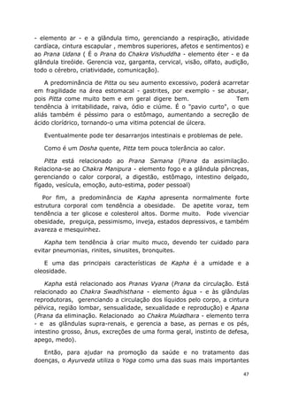47
- elemento ar - e a glândula timo, gerenciando a respiração, atividade
cardíaca, cintura escapular , membros superiores, afetos e sentimentos) e
ao Prana Udana ( É o Prana do Chakra Vishuddha - elemento éter - e da
glândula tireóide. Gerencia voz, garganta, cervical, visão, olfato, audição,
todo o cérebro, criatividade, comunicação).
A predominância de Pitta ou seu aumento excessivo, poderá acarretar
em fragilidade na área estomacal - gastrites, por exemplo - se abusar,
pois Pitta come muito bem e em geral digere bem. Tem
tendência à irritabilidade, raiva, ódio e ciúme. É o "pavio curto", o que
aliás também é péssimo para o estômago, aumentando a secreção de
ácido clorídrico, tornando-o uma vitima potencial de úlcera.
Eventualmente pode ter desarranjos intestinais e problemas de pele.
Como é um Dosha quente, Pitta tem pouca tolerância ao calor.
Pitta está relacionado ao Prana Samana (Prana da assimilação.
Relaciona-se ao Chakra Manipura - elemento fogo e a glândula pâncreas,
gerenciando o calor corporal, a digestão, estômago, intestino delgado,
fígado, vesícula, emoção, auto-estima, poder pessoal)
Por fim, a predominância de Kapha apresenta normalmente forte
estrutura corporal com tendência a obesidade. De apetite voraz, tem
tendência a ter glicose e colesterol altos. Dorme muito. Pode vivenciar
obesidade, preguiça, pessimismo, inveja, estados depressivos, e também
avareza e mesquinhez.
Kapha tem tendência à criar muito muco, devendo ter cuidado para
evitar pneumonias, rinites, sinusites, bronquites.
E uma das principais características de Kapha é a umidade e a
oleosidade.
Kapha está relacionado aos Pranas Vyana (Prana da circulação. Está
relacionado ao Chakra Swadhisthana - elemento água - e às glândulas
reprodutoras, gerenciando a circulação dos líquidos pelo corpo, a cintura
pélvica, região lombar, sensualidade, sexualidade e reprodução) e Apana
(Prana da eliminação. Relacionado ao Chakra Muladhara - elemento terra
- e as glândulas supra-renais, e gerencia a base, as pernas e os pés,
intestino grosso, ânus, excreções de uma forma geral, instinto de defesa,
apego, medo).
Então, para ajudar na promoção da saúde e no tratamento das
doenças, o Ayurveda utiliza o Yoga como uma das suas mais importantes
 