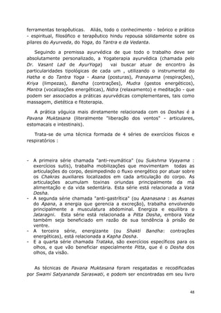 48
ferramentas terapêuticas. Aliás, todo o conhecimento - teórico e prático
- espiritual, filosófico e terapêutico hindu repousa sólidamente sobre os
pilares do Ayurveda, do Yoga, do Tantra e da Vedanta.
Seguindo a premissa ayurvédica de que todo o trabalho deve ser
absolutamente personalizado, a Yogaterapia ayurvédica (chamada pelo
Dr. Vasant Lad de AyurYoga) vai buscar atuar de encontro às
particularidades tipológicas de cada um , utilizando o instrumental do
Hatha e do Tantra Yoga - Asana (posturas), Pranayama (respirações),
Kriya (limpezas), Bandha (contrações), Mudra (gestos energéticos),
Mantra (vocalizações energéticas), Nidra (relaxamento) e meditação - que
podem ser associados a práticas ayurvédicas complementares, tais como
massagem, dietética e fitoterapia.
A prática yóguica mais diretamente relacionada com os Doshas é a
Pavana Muktasana (literalmente "liberação dos ventos" - articulares,
estomacais e intestinais).
Trata-se de uma técnica formada de 4 séries de exercícios físicos e
respiratórios :
- A primeira série chamada "anti-reumática" (ou Sukshma Vyayama :
exercícios sutís), trabalha mobilizações que movimentam todas as
articulações do corpo, desimpedindo o fluxo energético por atuar sobre
os Chakras auxiliares localizados em cada articulação do corpo. As
articulações acumulam toxinas oriundas principalmente da má
alimentação e da vida sedentária. Esta série está relacionada a Vata
Dosha.
- A segunda série chamada "anti-gastrítica" (ou Apanasana : as Asanas
do Apana, a energia que gerencia a excreção), trabalha envolvendo
principalmente a musculatura abdominal. Energiza e equilibra o
Jataragni. Esta série está relacionada a Pitta Dosha, embora Vata
também seja beneficiado em razão de sua tendência à prisão de
ventre.
- A terceira série, energizante (ou Shakti Bandha: contrações
energéticas), está relacionada a Kapha Dosha.
- E a quarta série chamada Trataka, são exercícios específicos para os
olhos, e que vão beneficiar especialmente Pitta, que é o Dosha dos
olhos, da visão.
As técnicas de Pavana Muktasana foram resgatadas e recodificadas
por Swami Satyananda Saraswati, e podem ser encontradas em seu livro
 
