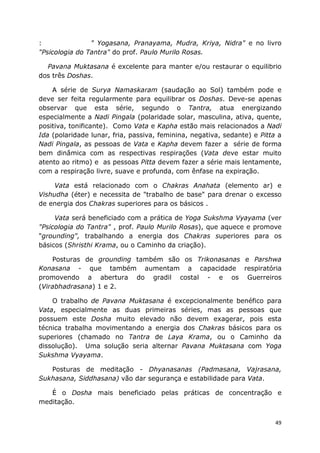 49
: " Yogasana, Pranayama, Mudra, Kriya, Nidra" e no livro
"Psicologia do Tantra" do prof. Paulo Murilo Rosas.
Pavana Muktasana é excelente para manter e/ou restaurar o equilibrio
dos três Doshas.
A série de Surya Namaskaram (saudação ao Sol) também pode e
deve ser feita regularmente para equilibrar os Doshas. Deve-se apenas
observar que esta série, segundo o Tantra, atua energizando
especialmente a Nadi Pingala (polaridade solar, masculina, ativa, quente,
positiva, tonificante). Como Vata e Kapha estão mais relacionados a Nadi
Ida (polaridade lunar, fria, passiva, feminina, negativa, sedante) e Pitta a
Nadi Pingala, as pessoas de Vata e Kapha devem fazer a série de forma
bem dinâmica com as respectivas respirações (Vata deve estar muito
atento ao ritmo) e as pessoas Pitta devem fazer a série mais lentamente,
com a respiração livre, suave e profunda, com ênfase na expiração.
Vata está relacionado com o Chakras Anahata (elemento ar) e
Vishudha (éter) e necessita de "trabalho de base" para drenar o excesso
de energia dos Chakras superiores para os básicos .
Vata será beneficiado com a prática de Yoga Sukshma Vyayama (ver
"Psicologia do Tantra" , prof. Paulo Murilo Rosas), que aquece e promove
"grounding", trabalhando a energia dos Chakras superiores para os
básicos (Shristhi Krama, ou o Caminho da criação).
Posturas de grounding também são os Trikonasanas e Parshwa
Konasana - que também aumentam a capacidade respiratória
promovendo a abertura do gradil costal - e os Guerreiros
(Virabhadrasana) 1 e 2.
O trabalho de Pavana Muktasana é excepcionalmente benéfico para
Vata, especialmente as duas primeiras séries, mas as pessoas que
possuem este Dosha muito elevado não devem exagerar, pois esta
técnica trabalha movimentando a energia dos Chakras básicos para os
superiores (chamado no Tantra de Laya Krama, ou o Caminho da
dissolução). Uma solução seria alternar Pavana Muktasana com Yoga
Sukshma Vyayama.
Posturas de meditação - Dhyanasanas (Padmasana, Vajrasana,
Sukhasana, Siddhasana) vão dar segurança e estabilidade para Vata.
É o Dosha mais beneficiado pelas práticas de concentração e
meditação.
 