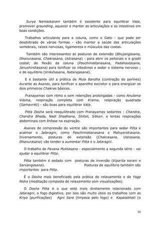 50
Surya Namaskaram também é excelente para equilibrar Vata,
promover grounding, aquecer e manter as articulações e os intestinos em
boas condições.
Trabalhos articulares para a coluna, como o Gato - que pode ser
desdobrado de várias formas - vão manter a saúde das articulações
vertebrais, raízes nervosas, ligamentos e músculos das costas.
Também são interessantes as posturas de extensão (Bhujangasana,
Dhanurasana, Chakrasana, Ustrasana) - para abrir os peitorais e o gradil
costal; de flexão da coluna (Paschimottanasana, Padahastasana,
Janushirshasana) para tonificar os intestinos e sedar o sistema nervoso ;
e de equilibrio (Vrikshasana, Natarajasana).
E é bastante útil a prática de Mula Bandha (contração do períneo)
durante as Asanas, para tonificar o aparelho excretor e para energizar os
dois primeiros Chakras básicos.
Pranayamas com ritmo e sem retenções prolongadas - como Anuloma
Viloma, respiração completa com Krama, respiração quadrada
(Samavritti) - são boas para equilibrar Vata.
Pitta Dosha será reequilibrado com Pranayamas sedantes : Chandra,
Chandra Bheda, Nadi Shodhana, Shitali, Sitkari. e lentas respirações
abdominais com ênfase na expiração.
Asanas de compressão do ventre são importantes para sedar Pitta e
acalmar o Jataragni, como Paschimottanasana e Matsyendrasana.
Inversamente, posturas de extensão (Chakrasana, Ustrasana,
Dhanurasana) vão tender a aumentar Pitta e o Jataragni.
O trabalho de Pavana Muktasana - especialmente a segunda série - vai
ajudar a equilibrar Pitta.
Pitta também é sedado com posturas de inversão (Viparita karani e
Sarvangasana). Posturas de equilíbrio também são
importantes para Pitta.
É o Dosha mais beneficiado pela prática de relaxamento e de Yoga
Nidra (meditação composta de relaxamento com visualizações).
O Dosha Pitta é o que está mais diretamente relacionado com
Jataragni, o fogo digestivo, por isso são muito úteis os trabalhos com as
Kriya (purificações) Agni Sara (limpeza pelo fogo) e Kapalabhati (o
 