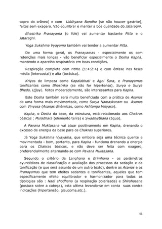 51
sopro do crâneo) e com Uddhyana Bandha (se não houver gastrite),
feitas sem exagero. Vão equilibrar e manter a boa qualidade do Jataragni.
Bhastrika Pranayama (o fole) vai aumentar bastante Pitta e o
Jataragni.
Yoga Sukshma Vyayama também vai tender a aumentar Pitta.
De uma forma geral, os Pranayamas - especialmente os com
retenções mais longas - vão beneficiar especialmente o Dosha Kapha,
mantendo o aparelho respiratório em boas condições.
Respiração completa com ritmo (1:4:2:4) e com ênfase nas fases
média (intercostal) e alta (torácica).
Kriyas de limpeza como Kapalabhati e Agni Sara, e Pranayamas
tonificantes como Bhastrika (se não for hipertenso), Surya e Surya
Bheda, Ujjayi, feitos moderadamente, são interessantes para Kapha.
Este Dosha também será muito beneficiado com a prática de Asanas
de uma forma mais movimentada, como Surya Namaskaram ou Asanas
com Vinyasa (Asanas dinâmicas, como Ashtanga Vinyasa).
Kapha, o Dosha da base, da estrutura, está relacionado aos Chakras
básicos : Muladhara (elemento terra) e Swadhisthana (água).
A Pavana Muktasana vai atuar positivamente em Kapha, drenando o
excesso de energia da base para os Chakras superiores.
Já Yoga Sukshma Vyayama, que embora seja uma técnica quente e
movimentada - bom, portanto, para Kapha - funciona drenando a energia
para os Chakras básicos, e não deve ser feita com exagero,
preferencialmente alternando-se com Pavana Muktasana.
Segundo o critério de Langhana e Brimhana - os parâmetros
ayurvédicos de classificação e avaliação dos processos da sedação e da
tonificação (e que será assunto de um outro texto), dentre as Asanas e os
Pranayamas que tem efeitos sedantes e tonificantes, aqueles que tem
específicamente efeito equilibrador e harmonizador para todas as
tipologias são : Nadi shodhana (a respiração polarizada) e Shirshasana
(postura sobre a cabeça), esta ultima levando-se em conta suas contra
indicações (hipertensão, glaucoma,etc.).
 