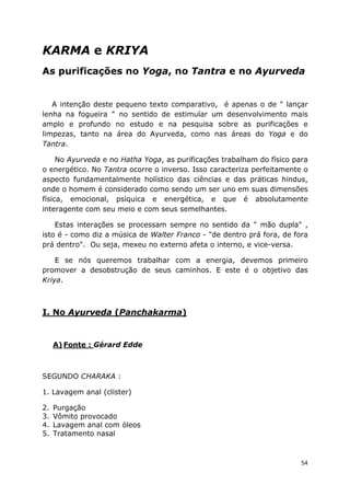 54
KARMA e KRIYA
As purificações no Yoga, no Tantra e no Ayurveda
A intenção deste pequeno texto comparativo, é apenas o de " lançar
lenha na fogueira " no sentido de estimular um desenvolvimento mais
amplo e profundo no estudo e na pesquisa sobre as purificações e
limpezas, tanto na área do Ayurveda, como nas áreas do Yoga e do
Tantra.
No Ayurveda e no Hatha Yoga, as purificações trabalham do físico para
o energético. No Tantra ocorre o inverso. Isso caracteriza perfeitamente o
aspecto fundamentalmente holístico das ciências e das práticas hindus,
onde o homem é considerado como sendo um ser uno em suas dimensões
física, emocional, psíquica e energética, e que é absolutamente
interagente com seu meio e com seus semelhantes.
Estas interações se processam sempre no sentido da " mão dupla" ,
isto é - como diz a música de Walter Franco - "de dentro prá fora, de fora
prá dentro". Ou seja, mexeu no externo afeta o interno, e vice-versa.
E se nós queremos trabalhar com a energia, devemos primeiro
promover a desobstrução de seus caminhos. E este é o objetivo das
Kriya.
I. No Ayurveda (Panchakarma)
A) Fonte : Gérard Edde
SEGUNDO CHARAKA :
1. Lavagem anal (clister)
2. Purgação
3. Vômito provocado
4. Lavagem anal com óleos
5. Tratamento nasal
 