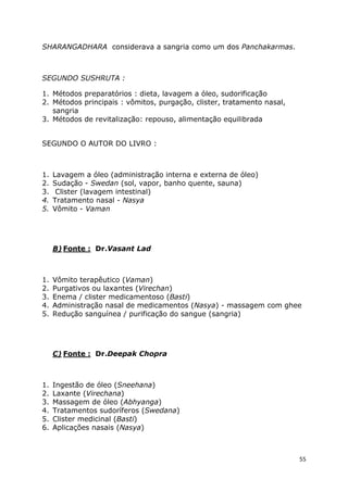 55
SHARANGADHARA considerava a sangria como um dos Panchakarmas.
SEGUNDO SUSHRUTA :
1. Métodos preparatórios : dieta, lavagem a óleo, sudorificação
2. Métodos principais : vômitos, purgação, clister, tratamento nasal,
sangria
3. Métodos de revitalização: repouso, alimentação equilibrada
SEGUNDO O AUTOR DO LIVRO :
1. Lavagem a óleo (administração interna e externa de óleo)
2. Sudação - Swedan (sol, vapor, banho quente, sauna)
3. Clister (lavagem intestinal)
4. Tratamento nasal - Nasya
5. Vômito - Vaman
B) Fonte : Dr.Vasant Lad
1. Vômito terapêutico (Vaman)
2. Purgativos ou laxantes (Virechan)
3. Enema / clister medicamentoso (Basti)
4. Administração nasal de medicamentos (Nasya) - massagem com ghee
5. Redução sanguínea / purificação do sangue (sangria)
C) Fonte : Dr.Deepak Chopra
1. Ingestão de óleo (Sneehana)
2. Laxante (Virechana)
3. Massagem de óleo (Abhyanga)
4. Tratamentos sudoríferos (Swedana)
5. Clister medicinal (Basti)
6. Aplicações nasais (Nasya)
 