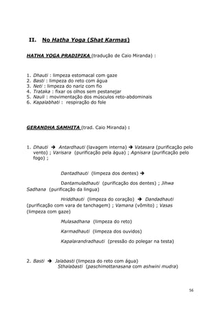 56
II. No Hatha Yoga (Shat Karmas)
HATHA YOGA PRADIPIKA (tradução de Caio Miranda) :
1. Dhauti : limpeza estomacal com gaze
2. Basti : limpeza do reto com água
3. Neti : limpeza do nariz com fio
4. Trataka : fixar os olhos sem pestanejar
5. Nauli : movimentação dos músculos reto-abdominais
6. Kapalabhati : respiração do fole
GERANDHA SAMHITA (trad. Caio Miranda) :
1. Dhauti Antardhauti (lavagem interna) Vatasara (purificação pelo
vento) ; Varisara (purificação pela água) ; Agnisara (purificação pelo
fogo) ;
Dantadhauti (limpeza dos dentes)
Dantamuladhauti (purificação dos dentes) ; Jihwa
Sadhana (purificação da lingua)
Hriddhauti (limpeza do coração) Dandadhauti
(purificação com vara de tanchagem) ; Vamana (vômito) ; Vasas
(limpeza com gaze)
Mulasadhana (limpeza do reto)
Karmadhauti (limpeza dos ouvidos)
Kapalarandradhauti (pressão do polegar na testa)
2. Basti Jalabasti (limpeza do reto com água)
Sthalabasti (paschimottanasana com ashwini mudra)
 