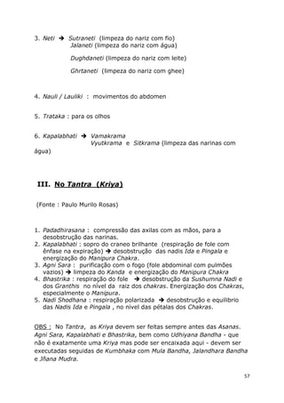57
3. Neti Sutraneti (limpeza do nariz com fio)
Jalaneti (limpeza do nariz com água)
Dughdaneti (limpeza do nariz com leite)
Ghrtaneti (limpeza do nariz com ghee)
4. Nauli / Lauliki : movimentos do abdomen
5. Trataka : para os olhos
6. Kapalabhati Vamakrama
Vyutkrama e Sitkrama (limpeza das narinas com
água)
III. No Tantra (Kriya)
(Fonte : Paulo Murilo Rosas)
1. Padadhirasana : compressão das axilas com as mãos, para a
desobstrução das narinas.
2. Kapalabhati : sopro do craneo brilhante (respiração de fole com
ênfase na expiração) desobstrução das nadis Ida e Pingala e
energização do Manipura Chakra.
3. Agni Sara : purificação com o fogo (fole abdominal com pulmões
vazios) limpeza do Kanda e energização do Manipura Chakra
4. Bhastrika : respiração do fole desobstrução da Sushumna Nadi e
dos Granthis no nível da raiz dos chakras. Energização dos Chakras,
especialmente o Manipura.
5. Nadi Shodhana : respiração polarizada desobstrução e equilibrio
das Nadis Ida e Pingala , no nivel das pétalas dos Chakras.
OBS : No Tantra, as Kriya devem ser feitas sempre antes das Asanas.
Agni Sara, Kapalabhati e Bhastrika, bem como Udhiyana Bandha - que
não é exatamente uma Kriya mas pode ser encaixada aqui - devem ser
executadas seguidas de Kumbhaka com Mula Bandha, Jalandhara Bandha
e Jñana Mudra.
 