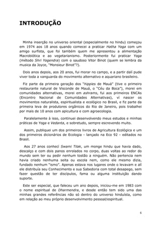 6
INTRODUÇÃO
Minha inserção no universo oriental (especialmente no hindu) começou
em 1974 aos 18 anos quando comecei a praticar Hatha Yoga com um
amigo surfista, que foi também quem me apresentou a alimentação
Macrobiótica e ao vegetarianismo. Posteriormente fui praticar Yoga
(método Shri Yogendra) com o saudoso Vitor Binot (quem se lembra da
musica da Joyce, “Monsieur Binot”?).
Dois anos depois, aos 20 anos, fui morar no campo, e a partir dalí pude
viver toda a vanguarda do movimento alternativo e aquariano brasileiro.
Fiz parte da primeira geração dos “hippies de Mauá” (tive o primeiro
restaurante natural de Visconde de Mauá, o “Céu da Boca”), morei em
comunidades alternativas, morei em ashrams, fui aos primeiros ENCAs
(Encontro Nacional de Comunidades Alternativas), ví nascer os
movimentos naturalista, espiritualista e ecológico no Brasil, e fiz parte da
primeira leva de produtores orgânicos do Rio de Janeiro, pois trabalhei
por mais de 10 anos com apicultura e com agroecologia.
Paralelamente à isso, continuei desenvolvendo meus estudos e minhas
práticas de Yoga e Vedanta, e sobretudo, sempre escrevendo muito.
Assim, publiquei um dos primeiros livros de Agricultura Ecológica e um
dos primeiros dicionários de Ecologia - lançado na Eco 92 - editados no
Brasil.
Aos 27 anos conhecí Swami Tilak, um monge hindu que havia dado,
descalço e com dois panos enrolados no corpo, duas voltas ao redor do
mundo sem ter ou pedir nenhum tostão a ninguém. Não pertencia nem
havia criado nenhuma seita ou escola nem, como ele mesmo dizia,
fundado nenhum “ismo”. Apenas estava nos lugares onde o levavam e alí
ele distribuía seu Conhecimento e sua Sabedoria com total desapego, sem
fazer questão de ter discípulos, fama ou alguma instituição dando
suporte.
Este ser especial, que faleceu um ano depois, iniciou-me em 1983 com
o nome espiritual de Dharmendra, e desde então tem sido uma das
minhas grandes referências não só dentro do universo hinduísta, como
em relação ao meu próprio desenvolvimento pessoal/espiritual.
 