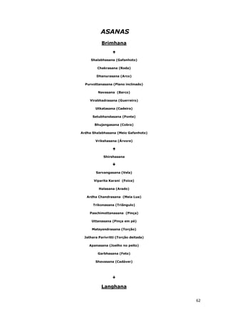 62
ASANAS
Brimhana
Shalabhasana (Gafanhoto)
Chakrasana (Roda)
Dhanurasana (Arco)
Purvottanasana (Plano inclinado)
Navasana (Barco)
Virabhadrasana (Guerreiro)
Utkatasana (Cadeira)
Setubhandasana (Ponte)
Bhujangasana (Cobra)
Ardha Shalabhasana (Meio Gafanhoto)
Vrikshasana (Árvore)
Shirshasana
Sarvangasana (Vela)
Viparita Karani (Foice)
Halasana (Arado)
Ardha Chandrasana (Meia Lua)
Trikonasana (Triângulo)
Paschimottanasana (Pinça)
Uttanasana (Pinça em pé)
Matsyendrasana (Torção)
Jathara Parivritti (Torção deitada)
Apanasana (Joelho no peito)
Garbhasana (Feto)
Shavasana (Cadáver)
Langhana
 