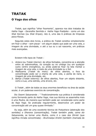 63
TRATAK
O Yoga dos olhos
Tratak, que significa "olhar fixamente", aparece nos dois tratados de
Hatha Yoga - Gerandha Samhita e Hatha Yoga Pradipika - como um dos
Shat Karmas (ou Shat Kriyas), isto é, uma das 6 práticas de limpezas
psico-físicas.
Segundo estes dois livros, a prática do Tratak constitui simplesmente
em fixar o olhar - sem piscar - em algum objeto que pode ser uma vela, a
imagem de uma divindade, e até a lua ou o sol nascente, em práticas
mais avançadas.
Existem três tipos de Tratak :
1. Antara (ou Tratak interno): de olhos fechados, concentra-se a atenção
entre as sobrancelhas, no coração ou no umbigo (ou em qualquer
outro centro energético), ou ainda pode-se fixar na tela mental a
imagem de uma vela, o rosto de uma divindade ou o Sol.
2. Madhyama (Tratak do meio): de olhos abertos, o foco da
concentração pode ser a chama de uma vela, a ponta do nariz, a
imagem de uma divindade, etc.
3. Bahya (Tratak externo): de olhos abertos, fixar um objeto distante,
como a Lua, uma estrela, uma árvore, etc.
O Tratak , além de todos os seus enormes benefícios na área da saúde
ocular, é um poderoso exercício de concentração.
Diz Swami Satyananda : ” Tradicionalmente sua prática é considerada
como formando parte do Hatha Yoga, mas sua técnica se assemelha mais
à uma Mudra, de maneira que também pode ser considerada como parte
do Raja Yoga. Se praticada regularmente, desenvolve um poder de
concentração até um grau quase ilimitado."
Ou seja, além de uma excelente técnica de Pratyahara (abstração dos
sentidos) e Dharana (concentração), Tratak também pode, como diz
Satyananda, se tornar uma Mudra, como é o caso dos Dhristi (que
significa mirada concentrada) : Bruhmadya Drishti (também chamada de
 