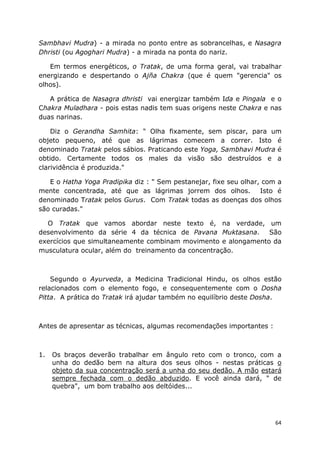 64
Sambhavi Mudra) - a mirada no ponto entre as sobrancelhas, e Nasagra
Dhristi (ou Agoghari Mudra) - a mirada na ponta do nariz.
Em termos energéticos, o Tratak, de uma forma geral, vai trabalhar
energizando e despertando o Ajña Chakra (que é quem "gerencia" os
olhos).
A prática de Nasagra dhristi vai energizar também Ida e Pingala e o
Chakra Muladhara - pois estas nadis tem suas origens neste Chakra e nas
duas narinas.
Diz o Gerandha Samhita: " Olha fixamente, sem piscar, para um
objeto pequeno, até que as lágrimas comecem a correr. Isto é
denominado Tratak pelos sábios. Praticando este Yoga, Sambhavi Mudra é
obtido. Certamente todos os males da visão são destruídos e a
clarividência é produzida."
E o Hatha Yoga Pradipika diz : " Sem pestanejar, fixe seu olhar, com a
mente concentrada, até que as lágrimas jorrem dos olhos. Isto é
denominado Tratak pelos Gurus. Com Tratak todas as doenças dos olhos
são curadas."
O Tratak que vamos abordar neste texto é, na verdade, um
desenvolvimento da série 4 da técnica de Pavana Muktasana. São
exercícios que simultaneamente combinam movimento e alongamento da
musculatura ocular, além do treinamento da concentração.
Segundo o Ayurveda, a Medicina Tradicional Hindu, os olhos estão
relacionados com o elemento fogo, e consequentemente com o Dosha
Pitta. A prática do Tratak irá ajudar também no equilíbrio deste Dosha.
Antes de apresentar as técnicas, algumas recomendações importantes :
1. Os braços deverão trabalhar em ângulo reto com o tronco, com a
unha do dedão bem na altura dos seus olhos - nestas práticas o
objeto da sua concentração será a unha do seu dedão. A mão estará
sempre fechada com o dedão abduzido. E você ainda dará, " de
quebra", um bom trabalho aos deltóides...
 