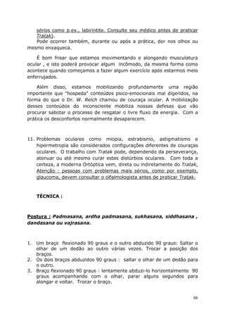 66
sérios como p.ex., labirintite. Consulte seu médico antes de praticar
Tratak).
Pode ocorrer também, durante ou após a prática, dor nos olhos ou
mesmo enxaqueca.
É bom frisar que estamos movimentando e alongando musculatura
ocular , e isto poderá provocar algum incômodo, da mesma forma como
acontece quando começamos a fazer algum exercício após estarmos meio
enferrujados.
Além disso, estamos mobilizando profundamente uma região
importante que "hospeda" conteúdos psico-emocionais mal digeridos, na
forma do que o Dr. W. Reich chamou de couraça ocular. A mobilização
desses conteúdos do inconsciente mobiliza nossas defesas que vão
procurar sabotar o processo de resgatar o livre fluxo da energia. Com a
prática os desconfortos normalmente desaparecem.
11. Problemas oculares como miopia, estrabismo, astigmatismo e
hipermetropia são considerados configurações diferentes de couraças
oculares. O trabalho com Tratak pode, dependendo da perseverança,
atenuar ou até mesmo curar estes distúrbios oculares. Com toda a
certeza, a moderna Ortóptica vem, direta ou indiretamente do Tratak.
Atenção : pessoas com problemas mais sérios, como por exemplo,
glaucoma, devem consultar o olfalmologista antes de praticar Tratak.
TÉCNICA :
Postura : Padmasana, ardha padmasana, sukhasana, siddhasana ,
dandasana ou vajrasana.
1. Um braço flexionado 90 graus e o outro abduzido 90 graus: Saltar o
olhar de um dedão ao outro várias vezes. Trocar a posição dos
braços.
2. Os dois braços abduzidos 90 graus : saltar o olhar de um dedão para
o outro.
3. Braço flexionado 90 graus : lentamente abduzi-lo horizontalmente 90
graus acompanhando com o olhar, parar alguns segundos para
alongar e voltar. Trocar o braço.
 