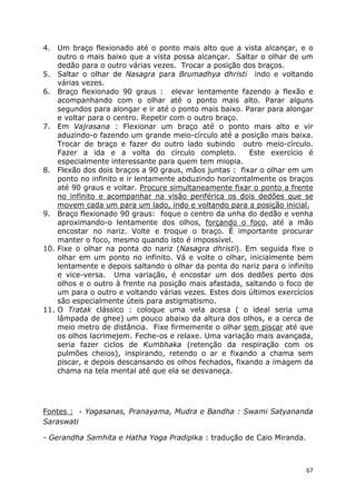67
4. Um braço flexionado até o ponto mais alto que a vista alcançar, e o
outro o mais baixo que a vista possa alcançar. Saltar o olhar de um
dedão para o outro várias vezes. Trocar a posição dos braços.
5. Saltar o olhar de Nasagra para Brumadhya dhristi indo e voltando
várias vezes.
6. Braço flexionado 90 graus : elevar lentamente fazendo a flexão e
acompanhando com o olhar até o ponto mais alto. Parar alguns
segundos para alongar e ir até o ponto mais baixo. Parar para alongar
e voltar para o centro. Repetir com o outro braço.
7. Em Vajrasana : Flexionar um braço até o ponto mais alto e vir
aduzindo-o fazendo um grande meio-círculo até a posição mais baixa.
Trocar de braço e fazer do outro lado subindo outro meio-círculo.
Fazer a ida e a volta do círculo completo. Este exercício é
especialmente interessante para quem tem miopia.
8. Flexão dos dois braços a 90 graus, mãos juntas : fixar o olhar em um
ponto no infinito e ir lentamente abduzindo horizontalmente os braços
até 90 graus e voltar. Procure simultaneamente fixar o ponto a frente
no infinito e acompanhar na visão periférica os dois dedões que se
movem cada um para um lado, indo e voltando para a posição inicial.
9. Braço flexionado 90 graus: foque o centro da unha do dedão e venha
aproximando-o lentamente dos olhos, forçando o foco, até a mão
encostar no nariz. Volte e troque o braço. É importante procurar
manter o foco, mesmo quando isto é impossível.
10. Fixe o olhar na ponta do nariz (Nasagra dhristi). Em seguida fixe o
olhar em um ponto no infinito. Vá e volte o olhar, inicialmente bem
lentamente e depois saltando o olhar da ponta do nariz para o infinito
e vice-versa. Uma variação, é encostar um dos dedões perto dos
olhos e o outro à frente na posição mais afastada, saltando o foco de
um para o outro e voltando várias vezes. Estes dois últimos exercícios
são especialmente úteis para astigmatismo.
11. O Tratak clássico : coloque uma vela acesa ( o ideal seria uma
lâmpada de ghee) um pouco abaixo da altura dos olhos, e a cerca de
meio metro de distância. Fixe firmemente o olhar sem piscar até que
os olhos lacrimejem. Feche-os e relaxe. Uma variação mais avançada,
seria fazer ciclos de Kumbhaka (retenção da respiração com os
pulmões cheios), inspirando, retendo o ar e fixando a chama sem
piscar, e depois descansando os olhos fechados, fixando a imagem da
chama na tela mental até que ela se desvaneça.
Fontes : - Yogasanas, Pranayama, Mudra e Bandha : Swami Satyananda
Saraswati
- Gerandha Samhita e Hatha Yoga Pradipika : tradução de Caio Miranda.
 