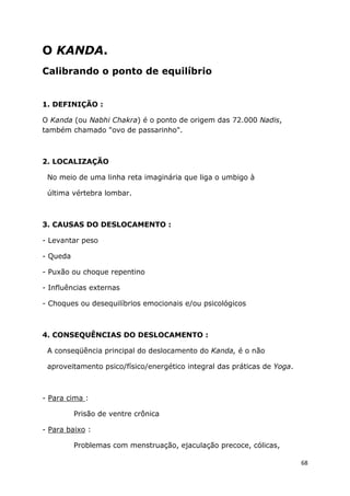 68
O KANDA.
Calibrando o ponto de equilíbrio
1. DEFINIÇÃO :
O Kanda (ou Nabhi Chakra) é o ponto de origem das 72.000 Nadis,
também chamado "ovo de passarinho".
2. LOCALIZAÇÃO
No meio de uma linha reta imaginária que liga o umbigo à
última vértebra lombar.
3. CAUSAS DO DESLOCAMENTO :
- Levantar peso
- Queda
- Puxão ou choque repentino
- Influências externas
- Choques ou desequilíbrios emocionais e/ou psicológicos
4. CONSEQUÊNCIAS DO DESLOCAMENTO :
A conseqüência principal do deslocamento do Kanda, é o não
aproveitamento psico/físico/energético integral das práticas de Yoga.
- Para cima :
Prisão de ventre crônica
- Para baixo :
Problemas com menstruação, ejaculação precoce, cólicas,
 