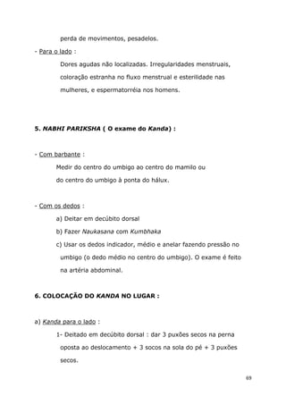 69
perda de movimentos, pesadelos.
- Para o lado :
Dores agudas não localizadas. Irregularidades menstruais,
coloração estranha no fluxo menstrual e esterilidade nas
mulheres, e espermatorréia nos homens.
5. NABHI PARIKSHA ( O exame do Kanda) :
- Com barbante :
Medir do centro do umbigo ao centro do mamilo ou
do centro do umbigo à ponta do hálux.
- Com os dedos :
a) Deitar em decúbito dorsal
b) Fazer Naukasana com Kumbhaka
c) Usar os dedos indicador, médio e anelar fazendo pressão no
umbigo (o dedo médio no centro do umbigo). O exame é feito
na artéria abdominal.
6. COLOCAÇÃO DO KANDA NO LUGAR :
a) Kanda para o lado :
1- Deitado em decúbito dorsal : dar 3 puxões secos na perna
oposta ao deslocamento + 3 socos na sola do pé + 3 puxões
secos.
 