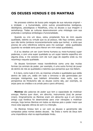 72
OS DEUSES HINDUS E OS MANTRAS
No processo coletivo de busca pelo resgate de sua natureza original –
a Unidade – a humanidade, entre outros procedimentos teológicos,
ideológicos, psicológicos e filosóficos, criou os deuses a sua imagem e
semelhança. Todas as culturas desenvolveram uma mitologia com sua
profunda e complexa simbologia e funcionalidade.
Quando eu crio um deus, estou projetando fora de mim aquela
qualidade, talento ou virtude que eu já possuo, não faço contato, penso
que não tenho (embora inconscientemente saiba que tenha) e sinto que
preciso de uma referência externa para me outorgar estas qualidades
(quando na verdade seria para liberar em mim estas qualidades).
E aí eu idealizo um ser (com forma humana ou meio-humana) super
poderoso, e com uma super qualidade ou um super talento específico em
alguma área, e me conecto com ele num jogo de espelho onde eu me
reconheço naquela qualidade.
Os deuses funcionam nessa transferência como uma das muitas
formas (os animais de poder, por exemplo, é uma outra forma) de puxar
de dentro de nós as qualidades e talentos que pensamos que nos faltam.
E é claro, como tudo é Um, as mesmas virtudes e qualidades que estão
dentro de cada um, estão em todo o Universo e são gerenciadas por
energias inteligentes que habitam dimensões mais sutís, que na
perspectiva do Hinduísmo são os deuses (como são, por exemplo, os
anjos para os cristãos e os orixás para o povo africano).
Mantras são palavras de poder que tem a capacidade de mobilizar
energia. Mantra quer dizer, em sâncrito, instrumento (tra) de pensar
(man). Originalmente os Mantras eram em sânscrito que é um idioma
antigo cuja fonética foi desenvolvida para criar vibrações e mobilizar
energia, hoje temos Mantras em todos os idiomas pois o poder maior que
move esta sagrada ciência do som é a intenção.
Os Mantras hindus tem a ver com os deuses e geralmente são
compostos pelos nomes destes deuses. Na Índia o nome de Deus tem
uma importância vital na espiritualidade hindu.
 