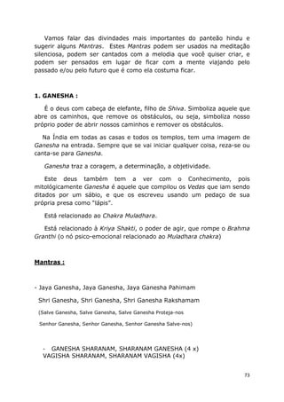 73
Vamos falar das divindades mais importantes do panteão hindu e
sugerir alguns Mantras. Estes Mantras podem ser usados na meditação
silenciosa, podem ser cantados com a melodia que você quiser criar, e
podem ser pensados em lugar de ficar com a mente viajando pelo
passado e/ou pelo futuro que é como ela costuma ficar.
1. GANESHA :
É o deus com cabeça de elefante, filho de Shiva. Simboliza aquele que
abre os caminhos, que remove os obstáculos, ou seja, simboliza nosso
próprio poder de abrir nossos caminhos e remover os obstáculos.
Na Índia em todas as casas e todos os templos, tem uma imagem de
Ganesha na entrada. Sempre que se vai iniciar qualquer coisa, reza-se ou
canta-se para Ganesha.
Ganesha traz a coragem, a determinação, a objetividade.
Este deus também tem a ver com o Conhecimento, pois
mitológicamente Ganesha é aquele que compilou os Vedas que iam sendo
ditados por um sábio, e que os escreveu usando um pedaço de sua
própria presa como “lápis”.
Está relacionado ao Chakra Muladhara.
Está relacionado à Kriya Shakti, o poder de agir, que rompe o Brahma
Granthi (o nó psico-emocional relacionado ao Muladhara chakra)
Mantras :
- Jaya Ganesha, Jaya Ganesha, Jaya Ganesha Pahimam
Shri Ganesha, Shri Ganesha, Shri Ganesha Rakshamam
(Salve Ganesha, Salve Ganesha, Salve Ganesha Proteja-nos
Senhor Ganesha, Senhor Ganesha, Senhor Ganesha Salve-nos)
- GANESHA SHARANAM, SHARANAM GANESHA (4 x)
VAGISHA SHARANAM, SHARANAM VAGISHA (4x)
 