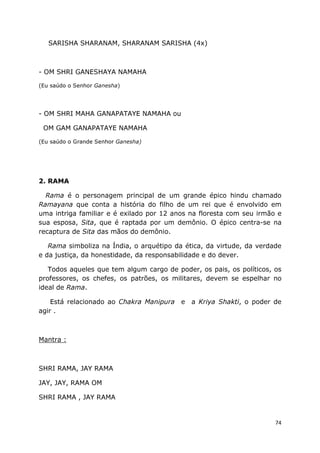 74
SARISHA SHARANAM, SHARANAM SARISHA (4x)
- OM SHRI GANESHAYA NAMAHA
(Eu saúdo o Senhor Ganesha)
- OM SHRI MAHA GANAPATAYE NAMAHA ou
OM GAM GANAPATAYE NAMAHA
(Eu saúdo o Grande Senhor Ganesha)
2. RAMA
Rama é o personagem principal de um grande épico hindu chamado
Ramayana que conta a história do filho de um rei que é envolvido em
uma intriga familiar e é exilado por 12 anos na floresta com seu irmão e
sua esposa, Sita, que é raptada por um demônio. O épico centra-se na
recaptura de Sita das mãos do demônio.
Rama simboliza na Índia, o arquétipo da ética, da virtude, da verdade
e da justiça, da honestidade, da responsabilidade e do dever.
Todos aqueles que tem algum cargo de poder, os pais, os políticos, os
professores, os chefes, os patrões, os militares, devem se espelhar no
ideal de Rama.
Está relacionado ao Chakra Manipura e a Kriya Shakti, o poder de
agir .
Mantra :
SHRI RAMA, JAY RAMA
JAY, JAY, RAMA OM
SHRI RAMA , JAY RAMA
 
