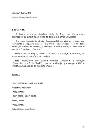 75
JAY, JAY, RAMA OM
(Senhor Rama, Salve Rama...)
3. KRISHNA
Krishna é a grande divindade hindu do Amor, um dos grandes
inspiradores da Bhakti Yoga (Yoga da devoção, o amor Universal).
É o mais importante Avatar (encarnação) de Vishnu, o deus que
representa a segunda pessoa - o princípio Conservador - da Trindade
hindu (os outros são Brahma, o princípio Criador e Shiva, o Destruidor, é
o grande “Lavoisier” cósmico…)
Krishna traz a alegria, aleveza, o canto e a dança, a amizade, os
sentimentos e as emoções, as relações.
Está relacionado aos Chakra cardíaco (Anahata) e laríngeo
(Vishuddha) e a Iccha Shakti, o poder de desejar que rompe o Vishnu
Granthi (o nó psíquico do Anahata Chakra).
Mantra :
HARE KRISHNA, HARE KRISHNA
KRISHNA, KRISHNA
HARE, HARE.
HARE RAMA, HARE RAMA
RAMA, RAMA
HARE, HARE.
(Salve Krishna, Salve Rama…)
 