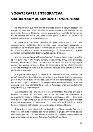 78
YOGATERAPIA INTEGRATIVA
Uma abordagem do Yoga para o Terceiro Milênio
No movimento que vem sendo efetuado desde o século passado no
campo da abertura e da difusão da espiritualidade no sentido de se
aproximar Oriente e Ocidente, tem-se procurado geralmente somar o que
há de melhor em cada um, para assim poder otimizar as técnicas e
consequentemente os seus resultados.
No Yoga esta "simbiose" também não podia deixar de ocorrer. Os
conhecimentos ocidentais tem servido para comprovar, respaldar e
corroborar as milenares teorias e técnicas de que o Yoga dispõe, e para
incrementar a eficácia destas mesmas antigas técnicas mediante o auxilio
de outras tantas técnicas desenvolvidas aqui no Ocidente.
Hoje no meio do Yoga, além de Patanjali, Asana e Pranayama, também
já se ouve falar em Reich, Lowen, Feldenkreis, RPG, Anti-ginástica,
Eutonia, Alexander, Rolfing... numa busca de se encontrar uma linguagem
comum que venha enriquecer todos os caminhos, e passar eficientemente
a grande mensagem que é a do homem holístico que caminha rumo à
plenitude, à Unidade.
E a grande mensagem do Yoga é justamente a de não "vender um
peixe" específico, dogmático ou sectário, e sim, traçar diretrizes amplas,
porém muito bem fundamentadas, que levem em consideração que cada
um é um conjunto sistêmico de corpo/mente/emoção/espírito, uno em
essência com seu semelhante e com a Natureza, mas profundamente
singular em sua manifestação.
Esta singularidade - aliada ao contexto ambiental e histórico em que o
homem moderno se encontra com todas as suas peculiaridades e
desequilíbrios sociais, políticos, ecológicos, psicológicos, etc. - tem feito
com que o Yoga tenha que se adaptar e se capacitar mais, para atender
mais eficientemente à demanda corpo/mente/emoção/espírito deste
homem moderno estressado , desarmonizado e desequilibrado.
Este esforço para otimização do trabalho do Yoga, unindo Oriente e
Ocidente, tem sido realizada por várias pessoas e grupos em vários países
do mundo, gerando os mais diversos estilos de trabalho, dependendo da
área e da bagagem de quem fez a sua "releitura" do Yoga.
 
