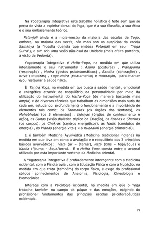 79
Na Yogaterapia Integrativa este trabalho holístico é feito sem que se
perca de vista a espinha-dorsal do Yoga, que é a sua filosofia, a sua ética
e o seu embasamento teórico.
Patanjali ainda é a mola-mestra da maioria das escolas de Yoga,
embora, na maioria das vezes, não mais sob os auspícios da escola
Samkhya (a filosofia dualista que embasa Patanjali em seu "Yoga
Sutra"), e sim sob uma visão não-dual da Unidade (mais afeita portanto,
à visão da Vedanta).
Yogaterapia Integrativa é Hatha-Yoga, na medida em que utiliza
intensamente o seu instrumental : Asana (posturas) , Pranayama
(respiração) , Mudra (gestos psicossomáticos) , Bandha (contrações) ,
Kriya (limpezas) , Yoga Nidra (relaxamento) e Meditação, para manter
e/ou restaurar a saúde fisica.
É Tantra Yoga, na medida em que busca a saúde mental , emocional
e energética atravéz do reequilíbrio da personalidade por meio da
utilização do instrumental do Hatha-Yoga (de maneira bastante mais
ampla) e de diversas técnicas que trabalham as dimensões mais sutis de
cada um, estudando profundamente o funcionamento e a importância de
elementos tais como: os Tanmatras (os órgãos dos sentidos), os
Mahabhutas (os 5 elementos) , Indriyas (órgãos de conhecimento e
ação), as Gunas (visão dialética tríplice da Criação), os Koshas e Shariras
(os corpos), os Chakras (centros energéticos), as Nadis (condutos de
energia) , os Pranas (energia vital) e a Kundalini (energia primordial).
E é também Medicina Ayurvédica (Medicina tradicional indiana) na
medida em que leva em conta a avaliação e o reequilibrio dos 3 princípios
básicos ayurvédicos: Vata (ar – éter/ar), Pitta (bilis – fogo/água) e
Kapha (fleuma – água/terra). E o Hatha Yoga consta entre o arsenal
utilizado por esta importante vertente da Medicina oriental.
A Yogaterapia Integrativa é profundamente interagente com a Medicina
ocidental, com a Fisioterapia , com a Educação Física e com a Nutrição, na
medida em que trata (também) do corpo físico, e exige do profissional
sólidos conhecimentos de Anatomia, Fisiologia, Cinesiologia e
Biomecânica.
Interage com a Psicologia ocidental, na medida em que o Yoga
trabalha também no campo da psique e das emoções, exigindo do
profissional fundamentos das principais escolas psicoterapêuticas
ocidentais.
 