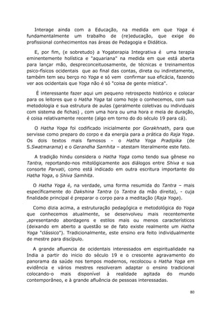 80
Interage ainda com a Educação, na medida em que Yoga é
fundamentalmente um trabalho de (re)educação, que exige do
profissional conhecimentos nas áreas de Pedagogia e Didática.
E, por fim, (e sobretudo) a Yogaterapia Integrativa é uma terapia
eminentemente holística e "aquariana" na medida em que está aberta
para lançar mão, despreconceituosamente, de técnicas e treinamentos
psico-físicos ocidentais que ao final das contas, direta ou indiretamente,
também tem seu berço no Yoga e só vem confirmar sua eficácia, fazendo
ver aos ocidentais que Yoga não é só "coisa de gente mística".
É interessante fazer aqui um pequeno retrospecto histórico e colocar
para os leitores que o Hatha Yoga tal como hoje o conhecemos, com sua
metodologia e sua estrutura de aulas (geralmente coletivas ou individuais
com sistema de fichas) , com uma hora ou uma hora e meia de duração,
é coisa relativamente recente (algo em torno do do século 19 para cá).
O Hatha Yoga foi codificado inicialmente por Gorakhnath, para que
servisse como preparo do corpo e da energia para a prática do Raja Yoga.
Os dois textos mais famosos - o Hatha Yoga Pradipika (de
S.Swatmarama) e o Gerandha Samhita – atestam literalmente este fato.
A tradição hindu considera o Hatha Yoga como tendo sua gênese no
Tantra, reportando-nos mitológicamente aos diálogos entre Shiva e sua
consorte Parvati, como está indicado em outra escritura importante do
Hatha Yoga, o Shiva Samhita.
O Hatha Yoga é, na verdade, uma forma resumida do Tantra – mais
específicamente do Dakshina Tantra (o Tantra da mão direita), - cuja
finalidade principal é preparar o corpo para a meditação (Raja Yoga).
Como dizia acima, a estruturação pedagógica e metodológica do Yoga
que conhecemos atualmente, se desenvolveu mais recentemente
,apresentando abordagens e estilos mais ou menos característicos
(deixando em aberto a questão se de fato existe realmente um Hatha
Yoga "clássico"). Tradicionalmente, este ensino era feito individualmente
de mestre para discípulo.
A grande afluencia de ocidentais interessados em espiritualidade na
India a partir do inicio do século 19 e o crescente agravamento do
panorama da saúde nos tempos modernos, recolocou o Hatha Yoga em
evidência e vários mestres resolveram adaptar o ensino tradicional
colocando-o mais disponível à realidade agitada do mundo
contemporâneo, e à grande afluência de pessoas interessadas.
 
