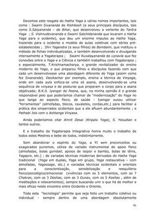 81
Devemos este resgate do Hatha Yoga a vários nomes importantes, tais
como : Swami Sivananda de Rishikesh (e seus principais discípulos, tais
como S.Satyananda – de Bihar, que desenvolveu a vertente do Tantra
Yoga ; S. Vishnudevananda e Swami Satchidananda que levaram o Hatha
Yoga para o ocidente), que deu um enorme impulso ao Hatha Yoga,
trazendo para o ocidente o modelo de aulas coletivas com séries pré-
estabelecidas ; Shri Yogendra (e seus filhos) de Bombaim, que instituiu o
método de fichas individualizadas, e também desenvolvendo e divulgando
intensamente a Yogaterapia ; Swami Kuvalayananda de Lonavla que fez
conexões entre o Yoga e a Ciência e também trabalhou com Yogaterapia ;
e especialmente, T.Krishnamacharya, o grande revitalizador do ensino
moderno do Yoga, e que preparou filhos e discípulos fazendo com que
cada um desenvolvesse uma abordagem diferente do Yoga (assim como
fez Sivananda). Desikachar por exemplo, ensina a técnica de Vinyoga,
onde em cada aula enfoca-se uma só asana, desenvolvendo-se uma
sequência de vinyasa e de posturas que preparam o corpo para a asana
objetivada; B.K.S. Iyengar de Poona, que, na minha opinião é o grande
responsável pelo que poderíamos chamar de "modernização" do Yoga no
que tange ao aspecto físico, de saúde - Iyengar ousou utilizar
"ferramentas" (almofadas, blocos, cavaletes, cordas,etc.) para facilitar a
prática dos emperrados ocidentais que a ele afluem abundantemente ; e
Pathabi Jois com o Ashtanga Vinyasa.
Ainda poderíamos citar Amrit Desai (Kripalu Yoga), S. Yesudian e
tantos outros.
E o trabalho da Yogaterapia Integrativa honra muito o trabalho de
todos estes Mestres e bebe de todos, indistintamente.
Sem abandonar o espírito do Yoga, a YI sem preconceitos ou
exagerados purismos, utiliza de variado instrumental de apoio físico
(almofadas, bolas gymball, apoios de isopor e bambú, bolas de tênis,
Yogapro, etc.) ; de variadas técnicas modernas derivadas do Hatha Yoga
tradicional (Yoga em duplas, Yoga em grupo, Yoga restaurativa – com
almofadas, Yogassage, etc.) e variadas técnicas ocidentais e orientais
para a conscientização, sensibilização e reequilibrio
fisico/psicológico/emocional (vivências com os 5 elementos, com os 7
Chakras, com os 3 Doshas, com as 3 Gunas, com os 5 Koshas , além de
meditações e relaxamentos), sempre buscando unir o que há de melhor e
mais eficaz neste encontro entre Ocidente e Oriente.
Toda esta "tecnologia" permite que seja feito um trabalho coletivo ou
individual - sempre dentro de uma abordagem absolutamente
 