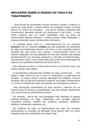 83
REFLEXÕES SOBRE O ENSINO DO YOGA E DA
YOGATERAPIA
Duas formas de aprendizado ocorrem durante o estudo, a prática e o
ensino do Yoga (tanto o ensino prático em Academia quanto o ensino
teórico em cursos de formação): uma forma objetiva, traduzida pelo
conhecimento aprendido atravéz dos professores e dos livros; e uma
forma subjetiva que vai sendo introjetada, fruto da soma do
conhecimento objetivo (estudos) + prática pessoal (Yoga, Meditação) +
prática profissional (aulas, atendimentos individuais).
O resultado dessa soma é o desenvolvimento de um raciocínio
intuitivo e de um raciocínio criativo que vão possibilitar ao profissional
de Yoga e de Yogaterapia fazerem uma leitura e uma avaliação ampla e
profunda dos seus alunos e/ou clientes, e desenvolverem assim, um
trabalho adequado e de boa qualidade sem que este trabalho seja calcado
necessáriamente em conceitos estanques e fórmulas pré-determinadas,
procedimentos estes, muito influenciados pela ainda pouca bibliografia de
Yoga (de boa qualidade) disponível em nosso idioma.
Esse raciocínio intuitivo e criativo deve ocorrer em diversos níveis, que
vamos analisar mais adiante .
A característica profundamente holística do Yoga, permite que - sem
perder a idéia central de que a meta é a integração e a experiência da
Unidade - se possa explorar diversas abordagens de trabalho, inclusive
lançando mão de técnicas ocidentais modernas que podem perfeitamente
vir somar ao trabalho do Yoga, aumentando sua abrangência e eficácia.
Esta abrangente característica do Yoga permite a abertura de um
enorme leque de leituras e possibilidades, que vão interagir amplamente
com várias áreas do conhecimento humano.
Por exemplo, ode-se dar uma abordagem mais centrada no aspecto
anátomo-fisiológico do Yoga, trabalhando com correção postural,
consciência corporal, trabalho com cardíacos, asmáticos, diabéticos,
aidéticos, estressados, gestantes, etc.
Um professor de Yoga ou Yogaterapeuta que seja, por exemplo,
fisioterapeuta ou professor de Educação Física poderia fazer um ótimo
trabalho nesta área trabalhando com Hatha Yoga.
 