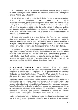 84
Já um professor de Yoga que seja psicólogo, poderia trabalhar dentro
de uma abordagem mais voltada aos aspectos psicológico e energético
como o Tantra e/ou a Vedanta.
O psicólogo, especialmente se for de linha reichiana ou bioenergética,
teria a habilidade de fazer a leitura
muscular/emocional/psicológica/energética, assim como no Tantra faz-se
o diagnóstico do funcionamento dos Chakras atravéz da leitura feita,
entre outras coisas, da observação da performance do aluno na prática
das Asanas. Ambos os trabalhos – psicoterapias corporal e Tantra Yoga -
atuam nas couraças musculares, nas emoções e no processamento de
material do inconsciente.
O mais interessante e a maior beleza do Yoga, é que qualquer
abordagem, qualquer tônica ou direcionamento por mais específico que se
imprima no trabalho com o Yoga, não exclui todos os outros aspectos e
atuações. Obrigatóriamente o Yoga sempre trabalha e atua de forma
ampla , profunda e integral, de dentro para fora e de fora para dentro.
As idéias e as noções da enorme riqueza do ferramental disponível pelo
Yoga, bem como da possibilidade de cada um poder trabalhar e dar a este
trabalho uma direção de acordo com sua característica pessoal e
criatividade - guardando sempre o espírito central do Yoga - deve ser
passada aos alunos, bem como a importância da ética e do respeito ao
verdadeiro espírito do significado de Sanathana Dharma.
Raciocínio filosófico: Quem ministra aulas em cursos
profissionalizantes na área do Yoga, deve antes de mais nada, procurar
despertar o aluno para a amplitude e a profundidade do universo
hinduísta. As filosofias hinduístas (Yoga, Samkhya, Vedanta, Tantra, etc.)
são quem deve guiar e nortear o estudo da formação em Yoga.
Deve-se deixar sempre bem claro o caráter extremamente holístico e
universalista do Hinduísmo, mas deve-se também procurar evitar nestes
cursos, a introdução de outras bibliografias paralelas (como por exemplo,
Teosofia, Espiritismo, Budismo, etc.) que apesar de representarem linhas
de pensamento absolutamente idôneas e respeitáveis, trazem outros
conceitos e leituras que podem atrapalhar o aluno na correta
compreensão e introjeção do espírito do pensamento hinduísta.
O Hinduísmo , por ser a própria expressão do Sanathana Dharma ( e até
por sua antiguidade) pretende encerrar em si mesmo o ferramental
 